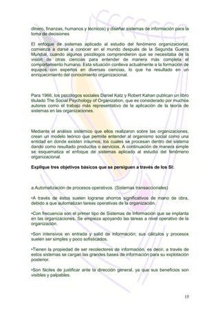 dinero, finanzas, humanos y técnicos) y diseñar sistemas de información para la
toma de decisiones
El enfoque de sistemas aplicado al estudio del fenómeno organizacional,
comienza a darse a conocer en el mundo después de la Segunda Guerra
Mundial, cuando algunos psicólogos comprendieron que se necesitaba de la
visión de otras ciencias para entender de manera más completa el
comportamiento humano. Esta situación conlleva actualmente a la formación de
equipos con expertos en diversas ciencias, lo que ha resultado en un
enriquecimiento del conocimiento organizacional.
Para 1966, los psicólogos sociales Daniel Katz y Robert Kahan publican un libro
titulado The Social Psychology of Organization, que es considerado por muchos
autores como el trabajo más representativo de la aplicación de la teoría de
sistemas en las organizaciones.
Mediante el análisis sistémico que ellos realizaron sobre las organizaciones,
crean un modelo teórico que permite entender al organismo social como una
entidad en donde existen insumos, los cuales se procesan dentro del sistema
dando como resultado productos o servicios. A continuación de manera simple
se esquematiza el enfoque de sistemas aplicado al estudio del fenómeno
organizacional.
Explique tres objetivos básicos que se persiguen a través de los SI:
a.Automatización de procesos operativos. (Sistemas transaccionales)
•A través de éstos suelen lograrse ahorros significativos de mano de obra,
debido a que automatizan tareas operativas de la organización.
•Con frecuencia son el primer tipo de Sistemas de Información que se implanta
en las organizaciones. Se empieza apoyando las tareas a nivel operativo de la
organización.
•Son intensivos en entrada y salid de información; sus cálculos y procesos
suelen ser simples y poco sofisticados.
•Tienen la propiedad de ser recolectores de información, es decir, a través de
estos sistemas se cargan las grandes bases de información para su explotación
posterior.
•Son fáciles de justificar ante la dirección general, ya que sus beneficios son
visibles y palpables.
15
 