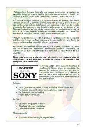 •Típicamente su forma de desarrollo es a base de incrementos y a través de su
evolución dentro de la organización. Se inicia con un proceso o función en
particular y a partir de ahí se van agregando nuevas funciones o procesos.
•Su función es lograr ventajas que los competidores no posean, tales como
ventajas en costos y servicios diferenciados con clientes y proveedores. En
este contexto, los Sistema Estratégicos son creadores de barreras de entrada
al negocio. Por ejemplo, el uso de cajeros automáticos en los bancos en un
Sistema Estratégico, ya que brinda ventaja sobre un banco que no posee tal
servicio. Si un banco nuevo decide abrir sus puerta al público, tendrá que dar
este servicio para tener un nivel similar al de sus competidores.
•Apoyan el proceso de innovación de productos y proceso dentro de la empresa
debido a que buscan ventajas respecto a los competidores y una forma de
hacerlo en innovando o creando productos y procesos.
•Por último, es importante aclarar que algunos autores consideran un cuarto
tipo de sistemas de información denominado Sistemas Personales de
Información, el cual está enfocado a incrementar la productividad de sus
usuarios.
Elegir una empresa y discutir que información es relevante para el
cumplimiento de sus objetivos, además de ordenarla de acuerdo a las
categorías de la información.
Sony Corporation ( Sonī Kabushiki Gaisha?), o
simplemente Sony es una de las empresas más
grandes del mundo de origen japonés y uno de
los manufacturadores líderes en la electrónica
de consumo, el audio y el vídeo profesional, los
videojuegos y las tecnologías de la información
y la comunicación.
Entradas:
• Datos generales del cliente: nombre, dirección, tipo de cliente, etc.
• Políticas de créditos: límite de crédito, plazo de pago, etc.
• Facturas (interfase automático).
• Pagos, depuraciones, etc.
Proceso:
• Cálculo de antigüedad de saldos.
• Cálculo de intereses moratorios.
• Cálculo del saldo de un cliente.
Almacenamiento:
• Movimientos del mes (pagos, depuraciones).
17
 