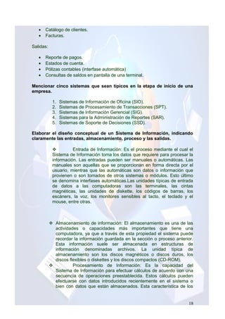 • Catálogo de clientes.
• Facturas.
Salidas:
• Reporte de pagos.
• Estados de cuenta.
• Pólizas contables (interfase automática)
• Consultas de saldos en pantalla de una terminal.
Mencionar cinco sistemas que sean típicos en la etapa de inicio de una
empresa.
1. Sistemas de Información de Oficina (SIO).
2. Sistemas de Procesamiento de Transacciones (SPT).
3. Sistemas de Información Gerencial (SIG).
4. Sistemas para la Administración de Reportes (SAR).
5. Sistemas de Soporte de Decisiones (SSD).
Elaborar el diseño conceptual de un Sistema de Información, indicando
claramente las entradas, almacenamiento, proceso y las salidas.
 Entrada de Información: Es el proceso mediante el cual el
Sistema de Información toma los datos que requiere para procesar la
información. Las entradas pueden ser manuales o automáticas. Las
manuales son aquellas que se proporcionan en forma directa por el
usuario, mientras que las automáticas son datos o información que
provienen o son tomados de otros sistemas o módulos. Esto último
se denomina interfases automáticas.Las unidades típicas de entrada
de datos a las computadoras son las terminales, las cintas
magnéticas, las unidades de diskette, los códigos de barras, los
escáners, la voz, los monitores sensibles al tacto, el teclado y el
mouse, entre otras.
 Almacenamiento de información: El almacenamiento es una de las
actividades o capacidades más importantes que tiene una
computadora, ya que a través de esta propiedad el sistema puede
recordar la información guardada en la sección o proceso anterior.
Esta información suele ser almacenada en estructuras de
información denominadas archivos. La unidad típica de
almacenamiento son los discos magnéticos o discos duros, los
discos flexibles o diskettes y los discos compactos (CD-ROM).
 Procesamiento de Información: Es la capacidad del
Sistema de Información para efectuar cálculos de acuerdo con una
secuencia de operaciones preestablecida. Estos cálculos pueden
efectuarse con datos introducidos recientemente en el sistema o
bien con datos que están almacenados. Esta característica de los
18
 
