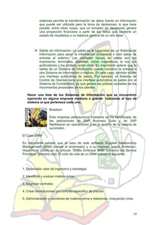 sistemas permite la transformación de datos fuente en información
que puede ser utilizada para la toma de decisiones, lo que hace
posible, entre otras cosas, que un tomador de decisiones genere
una proyección financiera a partir de los datos que contiene un
estado de resultados o un balance general de un año base.
 Salida de Información: La salida es la capacidad de un Sistema de
Información para sacar la información procesada o bien datos de
entrada al exterior. Las unidades típicas de salida son las
impresoras, terminales, diskettes, cintas magnéticas, la voz, los
graficadores y los plotters, entre otros. Es importante aclarar que la
salida de un Sistema de Información puede constituir la entrada a
otro Sistema de Información o módulo. En este caso, también existe
una interfase automática de salida. Por ejemplo, el Sistema de
Control de Clientes tiene una interfase automática de salida con el
Sistema de Contabilidad, ya que genera las pólizas contables de los
movimientos procesales de los clientes.
Hacer una lista de los Sistemas de Información que se encuentren
operando en alguna empresa mediana o grande indicando el tipo de
sistema al que pertenece cada uno.
Braskem
Esta empresa petroquímica brasileña se ha beneficiado de
las aplicaciones de SAP Business Suite y de SAP
NetWeaver en operaciones y en la gestión de la cadena de
suministro.
El Caso SRM
Es importante señalar que el caso de este software Supplier Relationship
Management (SRM) provee al empresario y a su negocio, según Anderson,
Hope-Ross (2004) en su artículo “SMBs Embrace SRM Solutions via Service
Providers” [primera cita]. El ciclo de vida de un SRM incluye lo siguiente:
1. Desarrollar valor de ingeniería y estrategia
2. Identificar y evaluar materia prima
3. Negociar contratos
4. Crear transacciones por contrato especifico de precios
5. Administración y monitoreo de materia prima y relaciones, incluyendo crisis.
19
 