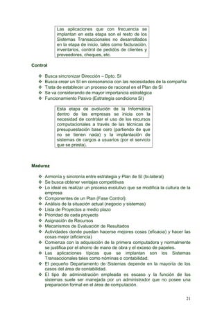 Las aplicaciones que con frecuencia se
implantan en esta etapa son el resto de los
Sistemas Transaccionales no desarrollados
en la etapa de inicio, tales como facturación,
inventarios, control de pedidos de clientes y
proveedores, cheques, etc.
Control
 Busca sincronizar Dirección – Dpto. SI
 Busca crear un SI en consonancia con las necesidades de la compañía
 Trata de establecer un proceso de racional en el Plan de SI
 Se va considerando de mayor importancia estratégica
 Funcionamiento Pasivo (Estrategia condiciona SI)
Esta etapa de evolución de la Informática
dentro de las empresas se inicia con la
necesidad de controlar el uso de los recursos
computacionales a través de las técnicas de
presupuestación base cero (partiendo de que
no se tienen nada) y la implantación de
sistemas de cargos a usuarios (por el servicio
que se presta).
Madurez
 Armonía y sincronía entre estrategia y Plan de SI (bi-lateral)
 Se busca obtener ventajas competitivas
 Lo ideal es realizar un proceso evolutivo que se modifica la cultura de la
empresa
 Componentes de un Plan (Fase Control):
 Análisis de la situación actual (negocio y sistemas)
 Lista de Proyectos a medio plazo
 Prioridad de cada proyecto
 Asignación de Recursos
 Mecanismos de Evaluación de Resultados
 Actividades donde puedan hacerse mejores cosas (eficacia) y hacer las
cosas mejor (eficiencia)
 Comienza con la adquisición de la primera computadora y normalmente
se justifica por el ahorro de mano de obra y el exceso de papeles.
 Las aplicaciones típicas que se implantan son los Sistemas
Transaccionales tales como nóminas o contabilidad.
 El pequeño Departamento de Sistemas depende en la mayoría de los
casos del área de contabilidad.
 El tipo de administración empleada es escaso y la función de los
sistemas suele ser manejada por un administrador que no posee una
preparación formal en el área de computación.
21
 