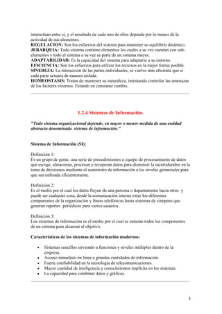 interactúan entre sí, y el resultado de cada uno de ellos depende por lo menos de la
actividad de sus elementos.
REGULACION: Son los esfuerzos del sistema para mantener su equilibrio dinámico.
JERARQUIA: Todo sistema contiene elementos los cuales a su vez cuentan con sub-
elementos y todo el sistema a su vez es parte de un sistema mayor.
ADAPTABILIDAD: Es la capacidad del sistema para adaptarse a su entorno.
EFICIENCIA: Son los esfuerzos para utilizar los recursos en la mejor forma posible.
SINERGIA: La interacción de las partes individuales, se vuelve más eficiente que si
cada parte actuara de manera aislada.
HOMEOSTASIS: Tratan de mantener su naturaleza, intentando controlar las amenazas
de los factores externos. Estando en constante cambio.
1.2.4 Sistemas de Información.
"Todo sistema organizacional depende, en mayor o menor medida de una entidad
abstracta denominada sistema de información."
Sistema de Información (SI):
Definición 1:
Es un grupo de gente, una serie de procedimientos o equipo de procesamiento de datos
que escoge, almacenan, procesan y recuperan datos para disminuir la incertidumbre en la
toma de decisiones mediante el suministro de información a los niveles gerenciales para
que sea utilizada eficientemente.
Definición 2:
Es el medio por el cual los datos fluyen de una persona o departamento hacia otros y
puede ser cualquier cosa, desde la comunicación interna entre los diferentes
componentes de la organización y líneas telefónicas hasta sistemas de cómputo que
generan reportes periódicos para varios usuarios.
Definición 3:
Los sistemas de información es el medio por el cual se enlazan todos los componentes
de un sistema para alcanzar el objetivo.
Características de los sistemas de información modernos:
• Sistemas sencillos sirviendo a funciones y niveles múltiples dentro de la
empresa.
• Acceso inmediato en línea a grandes cantidades de información.
• Fuerte confiabilidad en la tecnología de telecomunicaciones.
• Mayor cantidad de inteligencia y conocimientos implícita en los sistemas.
• La capacidad para combinar datos y gráficas.
5
 