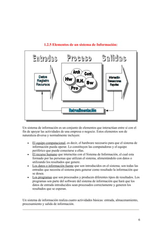 1.2.5 Elementos de un sistema de Información:
Un sistema de información es un conjunto de elementos que interactúan entre sí con el
fin de apoyar las actividades de una empresa o negocio. Estos elementos son de
naturaleza diversa y normalmente incluyen:
• El equipo computacional, es decir, el hardware necesario para que el sistema de
información pueda operar. Lo constituyen las computadoras y el equipo
periférico que puede conectarse a ellas.
• El recurso humano que interactúa con el Sistema de Información, el cual esta
formado por las personas que utilizan el sistema, alimentándolo con datos o
utilizando los resultados que genere.
• Los datos o información fuente que son introducidos en el sistema; son todas las
entradas que necesita el sistema para generar como resultado la información que
se desea.
• Los programas que son procesados y producen diferentes tipos de resultados. Los
programas son parte del software del sistema de información que hará que los
datos de entrada introducidos sean procesados correctamente y generen los
resultados que se esperan.
Un sistema de información realiza cuatro actividades básicas: entrada, almacenamiento,
procesamiento y salida de información.
6
 
