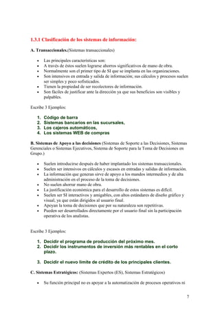 1.3.1 Clasificación de los sistemas de información:
A. Transaccionales.(Sistemas transaccionales)
• Las principales características son:
• A través de éstos suelen lograrse ahorros significativos de mano de obra.
• Normalmente son el primer tipo de SI que se implanta en las organizaciones.
• Son intensivos en entrada y salida de información; sus cálculos y procesos suelen
ser simples y poco sofisticados.
• Tienen la propiedad de ser recolectores de información.
• Son fáciles de justificar ante la dirección ya que sus beneficios son visibles y
palpables.
Escribe 3 Ejemplos:
1. Código de barra
2. Sistemas bancarios en las sucursales,
3. Los cajeros automáticos,
4. Los sistemas WEB de compras
B. Sistemas de Apoyo a las decisiones (Sistemas de Soporte a las Decisiones, Sistemas
Gerenciales o Sistemas Ejecutivos, Sistema de Soporte para la Toma de Decisiones en
Grupo.)
• Suelen introducirse después de haber implantado los sistemas transaccionales.
• Suelen ser intensivos en cálculos y escasos en entradas y salidas de información.
• La información que generan sirve de apoyo a los mandos intermedios y de alta
administración en el proceso de la toma de decisiones.
• No suelen ahorrar mano de obra.
• La justificación económica para el desarrollo de estos sistemas es difícil.
• Suelen ser SI interactivos y amigables, con altos estándares de diseño gráfico y
visual, ya que están dirigidos al usuario final.
• Apoyan la toma de decisiones que por su naturaleza son repetitivas.
• Pueden ser desarrollados directamente por el usuario final sin la participación
operativa de los analistas.
Escribe 3 Ejemplos:
1. Decidir el programa de producción del próximo mes.
2. Decidir los instrumentos de inversión más rentables en el corto
plazo.
3. Decidir el nuevo limite de crédito de los principales clientes.
C. Sistemas Estratégicos: (Sistemas Expertos (ES), Sistemas Estratégicos)
• Su función principal no es apoyar a la automatización de procesos operativos ni
7
 