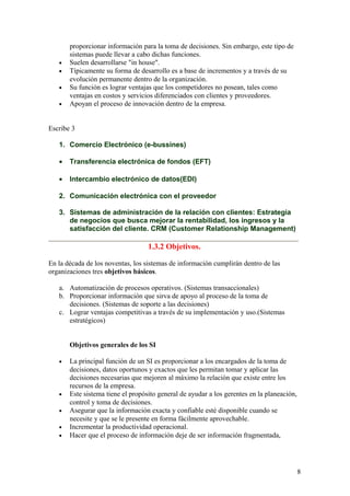 proporcionar información para la toma de decisiones. Sin embargo, este tipo de
sistemas puede llevar a cabo dichas funciones.
• Suelen desarrollarse "in house".
• Típicamente su forma de desarrollo es a base de incrementos y a través de su
evolución permanente dentro de la organización.
• Su función es lograr ventajas que los competidores no posean, tales como
ventajas en costos y servicios diferenciados con clientes y proveedores.
• Apoyan el proceso de innovación dentro de la empresa.
Escribe 3
1. Comercio Electrónico (e-bussines)
• Transferencia electrónica de fondos (EFT)
• Intercambio electrónico de datos(EDI)
2. Comunicación electrónica con el proveedor
3. Sistemas de administración de la relación con clientes: Estrategia
de negocios que busca mejorar la rentabilidad, los ingresos y la
satisfacción del cliente. CRM (Customer Relationship Management)
1.3.2 Objetivos.
En la década de los noventas, los sistemas de información cumplirán dentro de las
organizaciones tres objetivos básicos.
a. Automatización de procesos operativos. (Sistemas transaccionales)
b. Proporcionar información que sirva de apoyo al proceso de la toma de
decisiones. (Sistemas de soporte a las decisiones)
c. Lograr ventajas competitivas a través de su implementación y uso.(Sistemas
estratégicos)
Objetivos generales de los SI
• La principal función de un SI es proporcionar a los encargados de la toma de
decisiones, datos oportunos y exactos que les permitan tomar y aplicar las
decisiones necesarias que mejoren al máximo la relación que existe entre los
recursos de la empresa.
• Este sistema tiene el propósito general de ayudar a los gerentes en la planeación,
control y toma de decisiones.
• Asegurar que la información exacta y confiable esté disponible cuando se
necesite y que se le presente en forma fácilmente aprovechable.
• Incrementar la productividad operacional.
• Hacer que el proceso de información deje de ser información fragmentada,
8
 
