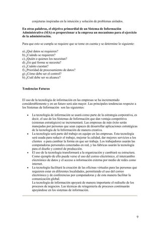 conjeturas inspiradas en la intuición y solución de problemas aislados.
En otras palabras, el objetivo primordial de un Sistema de Información
Administrativo (SIA) es proporcionar a la empresa un mecanismo para el ejercicio
de la administración.
Para que esto se cumpla se requiere que se tome en cuenta y se determine lo siguiente:
a) ¿Qué datos se requieren?
b) ¿Cuándo se requieren?
c) ¿Quién o quienes los necesitan?
d) ¿En qué forma se necesita?
e) ¿Cuánto cuestan?
f) ¿Prioridad de procesamiento de datos?
g) ¿Cómo debe ser el control?
h) ¿Cuál debe ser su alcance?
Tendencias Futuras
El uso de la tecnología de información en las empresas se ha incrementado
considerablemente y en un futuro será aún mayor. Las principales tendencias respecto a
los Sistemas de Información son las siguientes:
• La tecnología de información se usará como parte de la estrategia corporativa, es
decir, el uso de los Sistemas de Información que dan ventaja competitiva
(sistemas estratégicos) se incrementará. Las empresas de más éxito serán
manejadas por personas que sean capaces de desarrollar aplicaciones estratégicas
de la tecnología de la Información de manera creativa.
• La tecnología será parte del trabajo en equipo en las empresas. Esta tecnología
será usada para reducir el trabajo, mejorar la calidad, dar mejores servicios a los
clientes o para cambiar la forma en que ser trabaja. Los trabajadores usarán las
computadoras personales conectadas en red, y las fabricas usarán la tecnología
para el diseño y control de producción.
• El uso de la tecnología transformará a la organización y cambiará su estructura.
Como ejemplo de ello puede verse el uso del correo electrónico, el intercambio
electrónico de datos y el acceso a información externa por medio de redes como
internet.
• La tecnología facilitará la creación de las oficinas virtuales para las personas que
requieren estar en diferentes localidades, permitiendo el uso del correo
electrónico y de conferencias por computadoras y de esta manera facilitar la
comunicación global.
La tecnología de información apoyará de manera importante el rediseño de los
procesos de negocios. Las técnicas de reingeniería de procesos continuarán
apoyándose en los sistemas de información.
9
 