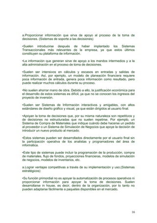 a.Proporcionar información que sirva de apoyo al proceso de la toma de
decisiones. (Sistemas de soporte a las decisiones)
•Suelen introducirse después de haber implantado los Sistemas
Transaccionales más relevantes de la empresa, ya que estos últimos
constituyen su plataforma de información.
•La información que generan sirve de apoyo a los mandos intermedios y a la
alta administración en el proceso de toma de decisiones.
•Suelen ser intensivos en cálculos y escasos en entradas y salidas de
información. Así, por ejemplo, un modelo de planeación financiera requiere
poca información de entrada, genera poca información como resultado, pero
puede realizar muchos cálculos durante su proceso.
•No suelen ahorrar mano de obra. Debido a ello, la justificación económica para
el desarrollo de estos sistemas es difícil, ya que no se conocen los ingresos del
proyecto de inversión.
•Suelen ser Sistemas de Información interactivos y amigables, con altos
estándares de diseño gráfico y visual, ya que están dirigidos al usuario final.
•Apoyan la toma de decisiones que, por su misma naturaleza son repetitivos y
de decisiones no estructuradas que no suelen repetirse. Por ejemplo, un
Sistema de Compra de Materiales que indique cuándo debe hacerse un pedido
al proveedor o un Sistema de Simulación de Negocios que apoye la decisión de
introducir un nuevo producto al mercado.
•Estos sistemas pueden ser desarrollados directamente por el usuario final sin
la participación operativa de los analistas y programadores del área de
informática.
•Este tipo de sistemas puede incluir la programación de la producción, compra
de materiales, flujo de fondos, proyecciones financieras, modelos de simulación
de negocios, modelos de inventarios, etc.
a.Lograr ventajas competitivas a través de su implementación y uso.(Sistemas
estratégicos)
•Su función primordial no es apoyar la automatización de procesos operativos ni
proporcionar información para apoyar la toma de decisiones. Suelen
desarrollarse in house, es decir, dentro de la organización, por lo tanto no
pueden adaptarse fácilmente a paquetes disponibles en el mercado.
16
 