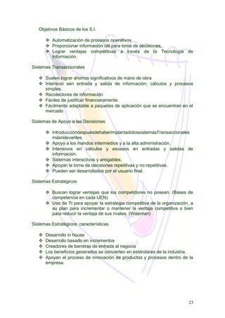 Objetivos Básicos de los S.I.
 Automatización de procesos operativos
 Proporcionar información útil para toma de decisiones.
 Lograr ventajas competitivas a través de la Tecnología de
Información.
Sistemas Transaccionales
 Suelen lograr ahorros significativos de mano de obra
 Intensivo sen entrada y salida de información; cálculos y procesos
simples.
 Recolectores de información
 Fáciles de justificar financieramente.
 Fácilmente adaptable a paquetes de aplicación que se encuentran en el
mercado.
Sistemas de Apoyo a las Decisiones
 IntroduccióndespuésdehaberimplantadolossistemasTransaccionales
másrelevantes.
 Apoyo a los mandos intermedios y a la alta administración.
 Intensivos en cálculos y escasos en entradas y salidas de
información.
 Sistemas interactivos y amigables.
 Apoyan la toma de decisiones repetitivas y no repetitivas.
 Pueden ser desarrollados por el usuario final.
Sistemas Estratégicos
 Buscan lograr ventajas que los competidores no posean. (Bases de
competencia en cada UEN)
 Uso de TI para apoyar la estrategia competitiva de la organización, a
su plan para incrementar o mantener la ventaja competitiva o bien
para reducir la ventaja de sus rivales. (Wiseman)
Sistemas Estratégicos: características
 Desarrollo in house
 Desarrollo basado en incrementos
 Creadores de barreras de entrada al negocio
 Los beneficios generados se convierten en estándares de la industria.
 Apoyan el proceso de innovación de productos y procesos dentro de la
empresa.
23
 