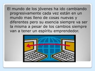 El mundo de los jóvenes ha ido cambiando
 progresivamente cada vez están en un
 mundo mas lleno de cosas nuevas y
 diferentes pero su esencia siempre va ser
 la misma a pesar de los cambios siempre
 van a tener un espíritu emprendedor.
 