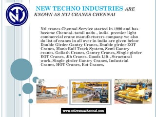 NEW TECHNO INDUSTRIES                         ARE
KNOWN AS NTI CRANES CHENNAI


  Nti cranes Chennai Service started in 1990 and has
  become Chennai- tamil nadu , india  premier light
  commercial crane manufacturers company we also
  do list of cranes in all over in india are given below
  Double Girder Gantry Cranes, Double girder EOT
  Cranes, Mono Rail Track System, Semi Gantry
  cranes, Goliath Cranes, Gantry Cranes, Single girder
  EOT Cranes, Jib Cranes, Goods Lift , Structural
  work, Single girder Gantry Cranes, Industrial
  Cranes, HOT Cranes, Eot Cranes,
 