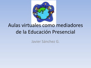 Aulas virtuales como mediadores de la Educación Presencial Javier Sánchez G. 