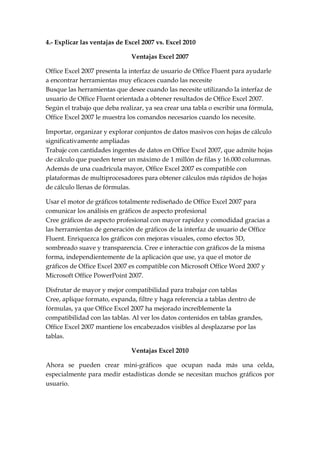 4.- Explicar las ventajas de Excel 2007 vs. Excel 2010

                              Ventajas Excel 2007

Office Excel 2007 presenta la interfaz de usuario de Office Fluent para ayudarle
a encontrar herramientas muy eficaces cuando las necesite
Busque las herramientas que desee cuando las necesite utilizando la interfaz de
usuario de Office Fluent orientada a obtener resultados de Office Excel 2007.
Según el trabajo que deba realizar, ya sea crear una tabla o escribir una fórmula,
Office Excel 2007 le muestra los comandos necesarios cuando los necesite.

Importar, organizar y explorar conjuntos de datos masivos con hojas de cálculo
significativamente ampliadas
Trabaje con cantidades ingentes de datos en Office Excel 2007, que admite hojas
de cálculo que pueden tener un máximo de 1 millón de filas y 16.000 columnas.
Además de una cuadrícula mayor, Office Excel 2007 es compatible con
plataformas de multiprocesadores para obtener cálculos más rápidos de hojas
de cálculo llenas de fórmulas.

Usar el motor de gráficos totalmente rediseñado de Office Excel 2007 para
comunicar los análisis en gráficos de aspecto profesional
Cree gráficos de aspecto profesional con mayor rapidez y comodidad gracias a
las herramientas de generación de gráficos de la interfaz de usuario de Office
Fluent. Enriquezca los gráficos con mejoras visuales, como efectos 3D,
sombreado suave y transparencia. Cree e interactúe con gráficos de la misma
forma, independientemente de la aplicación que use, ya que el motor de
gráficos de Office Excel 2007 es compatible con Microsoft Office Word 2007 y
Microsoft Office PowerPoint 2007.

Disfrutar de mayor y mejor compatibilidad para trabajar con tablas
Cree, aplique formato, expanda, filtre y haga referencia a tablas dentro de
fórmulas, ya que Office Excel 2007 ha mejorado increíblemente la
compatibilidad con las tablas. Al ver los datos contenidos en tablas grandes,
Office Excel 2007 mantiene los encabezados visibles al desplazarse por las
tablas.

                              Ventajas Excel 2010

Ahora se pueden crear mini-gráficos que ocupan nada más una celda,
especialmente para medir estadísticas donde se necesitan muchos gráficos por
usuario.
 