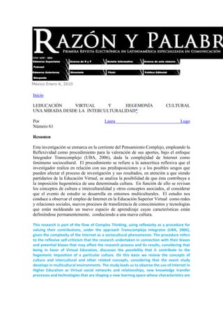 México Enero 4, 2010  HYPERLINK 
http://www.razonypalabra.org.mx/index.html
 InicioLEDUCACIÓN VIRTUAL Y  HEGEMONÍA CULTURALUNA MIRADA DESDE LA  INTERCULTURALIDAD* Por Laura Lugo Número 61 Resumen Esta investigación se enmarca en la corriente del Pensamiento Complejo, empleando la Reflexividad como procedimiento para la valoración de sus aportes, bajo el enfoque Integrador Transcomplejo (UBA, 2006), dada la complejidad de Internet como fenómeno sociocultural.  El procedimiento se refiere a la autocrítica reflexiva que el investigador realiza en relación con sus predisposiciones y a los posibles sesgos que pueden afectar el proceso de investigación y sus resultados, en atención a que siendo partidarios de la Educación Virtual, se analiza la posibilidad de que ésta contribuya a la imposición hegemónica de una determinada cultura.  En función de ello se revisan los conceptos de cultura e interculturalidad y otros conceptos asociados, al considerar que el evento de estudio se desarrolla en entornos multiculturales.  El estudio nos conduce a observar el empleo de Internet en la Educación Superior Virtual  como redes y relaciones sociales, nuevos procesos de transferencia de conocimientos y tecnologías que están moldeando un nuevo espacio de aprendizaje cuyas características están definiéndose permanentemente,  conduciendo a una nueva cultura. This research is part of the flow of Complex Thinking, using reflexivity as a procedure for valuing their contributions, under the approach Transcomplejo Integrator (UBA, 2006), given the complexity of the Internet as a sociocultural phenomenon. The procedure refers to the reflexive self-criticism that the research undertaken in connection with their biases and potential biases that may affect the research process and its results, considering that being in favor of Virtual Education, discusses the possibility that it contribute to the hegemonic imposition of a particular culture. On this basis we review the concepts of culture and intercultural and other related concepts, considering that the event study develops in multicultural environments. The study leads us to observe the use of Internet in Higher Education as Virtual social networks and relationships, new knowledge transfer processes and technologies that are shaping a new learning space whose characteristics are defined continuously, leading to a new culture.Introducción Una crítica permanente que se hace al uso generalizado de Internet en el mundo es el peligro latente de la imposición hegemónica de la cultura de los Estados Unidos (Casabona, 2007).  Sin embargo, son estos mismos críticos los que señalan que existe una gran brecha entre el norte y el sur como consecuencia del desigual acceso a las Tecnologías de la Información y Comunicación (TIC´s), donde sólo el 18,9% de la población mundial es usuaria de Internet.  Las estadísticas también señalan que del 5,1% de la población concentrada en Norteamérica, es decir el 70,2%, tiene acceso a Internet; asimismo, se registra un acelerado crecimiento del número de usuarios en Latinoamérica, Europa y Asia1.IntroductionAn ongoing criticism that makes widespread use of Internet in the world is the pitfall of imposing cultural hegemony of the United States (Casabona, 2007). However, are these same critics who point to a great divide between north and south as a result of unequal access to Information Technologies and Communication Technologies (ICTs), where only 18.9% of the population uses the Internet world. The statistics also indicate that 5.1% of the population concentrated in North America, ie 70.2%, have Internet access, also recorded rapid growth in the number of users in Latin America, Europe and AsiaSiendo partidarios del empleo de Internet en la Educación Superior Virtual, surge la inquietud por obtener elementos de juicio que permitan dilucidar la validez o no de estos argumentos, así como también, proporcionar respuestas a preguntas como: al encontrarnos en entornos multiculturales, ¿deberíamos considerar los fundamentos y prácticas de la Educación Intercultural en la  Educación Virtual?; ¿estamos los telefacilitadores contribuyendo a la imposición de una cultura única?  En la búsqueda de respuestas, abordaremos los aspectos fundamentales de la teoría y la práctica de la Interculturalidad en el contexto educativo e indagaremos sobre lo que otros autores han escrito acerca del tema de la hegemonía cultural e Internet. Así mismo, al igual que en anteriores trabajos publicados por esta autora HYPERLINK 
http://www.razonypalabra.org.mx/anteriores/n61/varia/llugo.html
  
_ftn2
  

 2,  consideramos que los aspectos negativos o desfavorables del empleo de Internet en la educación deben ser abordados a través de la investigación, para generar el conocimiento necesario que conduzca a encontrar soluciones, para minimizar los efectos adversos tanto como para maximizar los aspectos favorables.   Éste es un compromiso que los educadores tenemos con las grandes mayorías de estudiantes latinoamericanos excluidos de la educación formal y que, aspiramos, puedan encontrar opciones en la Educación Virtual; este  el espíritu que anima esta exposición de ideas. I.-Cultura e Interculturalidad.Comencemos por comprender el término cultura (Capra, 2003), que en su concepción original se refería al proceso de cultivar la tierra y la cría de animales; fue extendido al “cultivo activo” de la mente humana en el siglo XVI y a finales  del siglo XVIII adquirió el significado de “forma distintiva de vivir de un pueblo”; en el siglo XIX la antropología comparada continuó empleando el término para designar distintas formas de vivir.  Finalmente la Columbia Enciclopedia la define como “sistema integrado de valores, creencias y normas de conducta socialmente adquiridos, que delimitan el ámbito de comportamientos admitidos por determinada sociedad” (p. 122). Un análisis de esta definición muestra que la cultura es producto de una red de comunicaciones entre individuos a través de una dinámica compleja y no lineal, donde la interacción modifica los valores, creencias y normas de conducta, produciendo intercambios, mezclas, hibridaciones y mestizajes.  Surge entonces, un cuerpo de conocimientos compartidos –información, ideas y habilidades- que cobran significado para ese grupo humano y que se exteriorizan, junto a los valores y creencias, ya que las prácticas culturales no se reducen al ámbito privado sino que tienen visibilidad pública, constituyendo lo que conocemos como cultura.  Queda claro que la cultura no es estática, como no lo son los individuos y sus comportamiento, por tanto, el conocimiento significativo inmerso en cada cultura es constantemente modificado por la red de interacciones entre los miembros de una cultura particular, pero también por nuevos individuos que se incorporan a la red de interacción humana con su propia cultura y sus propios conocimientos significativos e incluso, un mismo individuo puede pertenecer a varias culturas.  Estas nuevas interacciones introducen cambios en la cultura que, de ser significativos, se incorporarán y transmitirán a las nuevas generaciones.  La cultura es tan omnipresente que su existencia escapa de la percepción de todos, representando un espacio mental que, en palabras de Capra, “carece de las propiedades topológicas del espacio físico” (p.123). Estos pudieran interpretarse como los indicios más primitivos y elementales de lo que es la Interculturalidad, que ha cobrado nueva vigencia debido a la globalización -o mundialización- en la comunidad científica, debido a que (Schnitman, 1994; citado por Alsina, 2001), 
La ciencia, los procesos culturales y la subjetividad humana están socialmente construidos, recursivamente interconectados: constituyen un sistema abierto. Precisamente, de estas interfases, de sus descentramientos y conflictos surgen aquellas configuraciones científico-culturales complejas que conforman el espíritu que atraviesa una época
 (Documento en línea).  También en la opinión pública se ha hecho sentir este fenómeno, porque la globalización económica y tecnológica trae consigo implícitamente  la Interculturalidad, por lo que ahora hemos tomado conciencia de que uno de los grandes temas que debemos estudiar en el presente siglo, es el de las relaciones entre las culturas. La globalización no supone inevitablemente uniformidad, a pesar de que hoy día tenemos más conocimientos y referencias en común, éstos están produciendo una “creciente visibilización del otro”, debido al contacto entre personas de diferentes culturas (García, 1999; Maalouf, 1999; citados por Alsina, 2001).  Esta situación es más evidente en la industria cultural y del entretenimiento, fenómeno conocido en Latinoamérica como la audiovisualidad, en donde la comunicación intercultural mediática reproduce patrones culturales  a partir de referentes transnacionales, es aquí donde se aprecia con claridad el mestizaje (Bayardo y Lacarrieu, 1999; Gruzinski, 2001; citados por Alsina, 2001). Una vez destacado el nuevo auge que la globalización ha dado a la Interculturalidad, de igual manera como lo hicimos con la cultura, definamos el propio término y otros asociados a él.  Entre los expertos, Pulido (2005), señala que debemos comenzar por el origen y evolución de la multiculturalidad, entendida como “una realidad social compleja constituida por minorías aborígenes, por grupos étnicos instalados desde varias generaciones o por comunidades de emigrantes recientemente constituidas”; por su parte el multiculturalismo es una “teoría de la diversidad y gestión política de la misma” (p.20). Entonces, una sociedad multicultural es aquella donde los criterios de diferenciación social son de tipo etnoracial, etnonacionales, religiosos y/o lingüísticos; en estas sociedades, generalmente existe un grupo dominante que posee las mayores cuotas de poder político y económico, que suele tratar de reducir o eliminar las diferencias culturales de los grupos minoritarios, a través del asimilacionismo,  entendido como (op. cit.):Sistema de pensamiento y de acción política basado en la creencia de que hay un código cultural, el que sostiene el grupo dominante y/o mayoritario, que es socialmente –e incluso moralmente- superior a los demás, o dicho de otro modo, la creencia de que existe una forma de hacer las cosas, de organizar la vida, que es la más correcta, adecuada y conveniente para el conjunto de la sociedad (p.21).El asimilacionismo se lleva a la práctica a través de políticas, programas y medidas de intervención en todos los ámbitos de la sociedad, pero particularmente en la educación, dado su carácter de reproducción ideológica; sin embargo, este proceso también se produce por inercias estructurales derivadas del propio funcionamiento social.  En contraposición surge el multiculturalismo, como movimiento que aboga por el reconocimiento y defensa de la pluralidad cultural, conduciéndonos a la paradoja de una incomunicación intercultural en un mundo altamente interconectado tecnológicamente, ya que “una sociedad multicultural no puede ser verdaderamente democrática si no transita de la multiculturalidad a la Interculturalidad y asume la interacción entre las culturas como una interacción para el enriquecimiento mutuo de las culturas que están en relación” (Tubino, 2004; Schmelkes, 2001; citados por Pulido, 2005; p.25).Entre tantas definiciones de Interculturalidad, aportadas por los expertos, la que a juicio de esta autora –aunque puede que no la más académica-  la más acertada  es la  que señala que “…la Interculturalidad puede considerarse una forma de ser, una visión del mundo y de otras personas, una clase de relación igualitaria entre los seres humanos y los pueblos” (Pulido, 2005; p.28).  Estos expertos citan las palabras de Carrasco (2004), para definir Interculturalismo como “un conjunto de principios antirracistas, antisegregadores y, en potencia y voluntad, igualitaristas, según los cuales es conveniente fomentar los contactos y los conocimientos entre culturas, con el fin de favorecer entre ellas relaciones sociales positivas” (p.29). Alsina  (2001), propone un cambio de punto de vista de la Interculturalidad al concebirla no como un objetivo sino como el origen, para aproximarnos a las personas de culturas diferentes, sin la ingenuidad de creer que el cambio de mentalidad se va a producir rápida y pacíficamente sin resistencias y conflictos.  Por su parte, Auris (2007) plantea entender la Interculturalidad como un aporte a la reorganización de las relaciones entre las culturas y pueblos, asumiéndola como hilo conductor para desarrollar una praxis que,  respetando el derecho de los seres humanos a tener una cultura propia, fomente y cultive la pluralidad  de  las  visiones del mundo  y el respeto mutuo  entre las mismas, pero que también sea un instrumento adecuado para la concreción de una pluralidad de mundos reales, incorporando en las constituciones y  políticas de los Estados, las diversidades   culturales como  un  componente  estructural  de la  conciencia   nacional. Sin embargo, el llevar a la práctica una política nacional sobre Interculturalidad presenta vacíos importantes que impiden su implementación, ya que todo indica que los  ejes transversales  como derechos humanos,  género,  interculturalidad, entre  otros, no  son sino concesiones retóricas sobre los temas  pendientes (Tubino, 2003; citado por Auris, 2007). La Educación Intercultural: bases teóricas y praxis.El tema de la hegemonía cultural y la educación es un área abordada por los expertos en Educación Intercultural, debido fundamentalmente a la necesidad de proporcionar enseñanza formal en contextos multiculturales.  En este sentido, resultará útil presentar algunas teorías, conceptos y prácticas de esta Filosofía Educativa (Fernández y Molina, 2005), antes de analizar su aplicación o no a la Educación Virtual Universitaria.  En 1994 la Comunidad Europea (op. cit.) definió la Educación Intercultural como “un conjunto de prácticas educativas diseñadas para fomentar el respeto mutuo y el entendimiento entre todos los alumnos, más allá de su origen cultural, lingüístico, étnico o religioso” (p. 80).Autores como Ytarte (2005), afirman que aunque la Interculturalidad se aplica con cierta facilidad a las realidades educativas, nuestra Pedagogía Educativa se basa “precisamente en la negación de las diferencias y en una homogenización anuladora de toda diversidad en nombre de las ideas de universalidad e igualdad” (p.66); por ello el educando no debe concebirse sólo en términos de su cultura en el ámbito académico, sino que debe estar asociada a los conceptos de ciudadanía y derechos humanos, para evitar el surgimiento de identidades cada vez  más fragmentadas y cerradas sobre sí mismas.  En atención a ello, la pluralidad en términos pedagógicos debe referirse al principio de individualidad y la razón, la ley o la cultura, como los referentes de esa individualidad.  Los enfoques teóricos y modelos de la educación intercultural se sustentan en el análisis de los distintos programas educativos y su modelo cultural, es decir, la forma en que consideran las diferencias y la identidad en el seno de la sociedad.  Existen cuatro enfoques, el conservador, el socialdemócrata/liberal, el radical y el crítico o sociocrítico; y tres modelos educativos, asimilacionistas, multiculturales e interculturales (Ytarte, 2005; p. 69-80):El enfoque conservador considera el principio de hegemonía cultural absoluta para el logro de la cohesión social, donde la identidad cultural y la diversidad se conceptualizan como diferencias adversas en el proceso educativo, lo que dificulta la participación en la sociedad.  Dentro de este enfoque se ubica al modelo educativo tecnológico o positivista, el cual se orienta a la “disolución del problema” a través de la asimilación, partiendo de una concepción simplista y estática de las dinámicas sociales, aplicando un criterio de racionalidad para clasificar las diferencias culturales y sus peculiaridades educativas HYPERLINK 
http://www.razonypalabra.org.mx/anteriores/n61/varia/llugo.html
  
_ftn3
  

 3.  La cultura definida por los grupos dominantes, se concibe como descontextualizada y abstracta y orienta los principios educativos hacia la formación de individuos totalmente identificados con el modelo de sociedad imperante.El enfoque socialdemócrata enfatiza la necesidad de asegurar la igualdad de oportunidades sociales a través de la educación y el éxito escolar. Para ello estructura alrededor del modelo mayoritario, espacios para la diversidad cultural y las diferencias individuales de los grupos minoritarios.  Se conceptualiza la educación intercultural como un proceso de toma de autoconciencia de la propia subjetividad  y de experiencias con el otro, con la finalidad de modificar las percepciones estereotipadas. Rechaza las jerarquizaciones y  acepta la diferencia como un derecho, promueve la interrelación entre los individuos y la vivencia de su identidad.  El enfoque liberal se relaciona con la enseñanza de la lengua y la cultura de origen; enfatiza  el reconocimiento de las diferencias y la expresión de la propia identidad predominando la orientación individualista, donde los conflictos generados por la diversidad son tratados como problemas que cada individuo debe resolver.  Establece que la alfabetización multicultural daría a los miembros de la cultura dominante, la habilidad para desenvolverse en situaciones culturalmente diferentes y a los alumnos de culturas minoritarias, el aprendizaje necesario para desempeñarse en la cultura dominante.  Sin embargo, no descarta el análisis de las estructuras sociales que, como la educación,  perpetúan las situaciones de desigualdad y discriminación.El enfoque radical agrupa varios modelos con orientaciones ideológicas distintas pero que tienen en común la exaltación de las diferencias culturales y la acentuación de la  identidad comunitaria.  Promueven los derechos colectivos de las distintas minorías para asegurar el mantenimiento de su especificidad y su promoción social; los más extremistas defienden la posibilidad de segregar los espacios educativos con base a criterios étnicos y culturales.  Para lograr este objetivo, la educación debe desarrollar estrategias específicas dirigidas a cada grupo particular, de forma que pudiera educarse según las pautas de su propia cultura.El enfoque crítico o sociocrítico pretende desarrollar una educación democrática, vinculando los principios de diversidad y eliminar los contenidos que presenten una dominación ideológica o de desigualdad.   También agrupa varias corrientes que tienen en común, el destacar la necesidad de un acercamiento global a los procesos interculturales a través de la educación.  Esta modalidad tiene tres características (García y Sáez, 1998; citados por Ytarte, 2005): 1) emancipadora, porque incorpora todas la opciones en la práctica educativa, incluidas las de tipo político; 2) abierta, porque se desarrolla desde la complejidad de la interrelación de los individuos involucrados, desde una opción igualitaria y 3) compleja, porque implica asumir las contradicciones y conflictos propios de los procesos sociales.Por su parte, los modelos de educación intercultural coexisten y se complementan en una variedad de acciones educativas que se integran.  Se clasifican a partir de las teorías que formulan sobre la finalidad y los objetivos de los programas, en modelos que (Ytarte, 2005; p. 74):-Toman como referencia un criterio cultural: Tienen por finalidad la integración de la sociedad mayoritaria y en consecuencia, la finalidad de la acción educativa es el desarrollo de contenidos culturales de los grupos mayoritarios y minoritarios.-Destacan la importancia de definir el sujeto de la educación intercultural: como una acción específica para alumnos extranjeros y minorías étnicas y como una acción general para todos los grupos a través de una educación basada en la democracia y el antirracismo.-Estructurados a partir del énfasis que se otorga a una de las opciones de la diversidad cultural: los que enfatizan el derecho a la diferencia y el reconocimiento de la identidad cultural, y los que enfatizan la igualdad de oportunidades y la promoción social del individuo.Con respecto a los programas interculturales, para llevar a la práctica educativa la Interculturalidad, se diferencian en atención a la ubicación de la identidad cultural en el contexto educativo, en (Ytarte, 2005; p. 75):Programas asimilacionistas y de educación compensatoria, orientados hacia la inmigración y la integración en la escuela, de los niños y jóvenes hijos de inmigrantes.  Su acción estaría orientada a diluir la diversidad dentro de un cuerpo homogéneo acorde con los valores de la sociedad mayoritaria, fundamentalmente a través del aprendizaje de los valores y el idioma oficial, eliminando toda diferencia al interior del sistema educativo.  Sin embargo, es necesario destacar que difícilmente un sistema educativo puede evitar cierto tipo de aculturación o asimilación cultural, cuando proponen la igualdad social en el marco de los derechos humanos.Programas interculturales y pluralistas, basados en la integración y el reconocimiento de las diferencias, favoreciendo una formación en la multiculturalidad, asociado al concepto de tolerancia y adaptando el currículum a la historia, costumbres e idiomas presentes en la sociedad. Llevado al extremo, este modelo ha propiciado la creación de espacios segregacionistas para la educación en la propia cultura, como garantía para evitar la pérdida de la identidad, que sin embargo, tiene como efecto adverso el encerrar a los individuos en su propio grupo cultural tornándose en un enfoque excluyente y estigmatizador.  En función a ello, se llegó a constatar que este programa educativo no aseguraba la integración y la igualdad de oportunidades que postulaba ni era capaz de producir, aún en sus formas más radicales, una sociedad homogénea superadora de las diferencias.  Programas interculturales que destacan como finalidad la educación antirracista y el aprendizaje de competencias transculturales, incorporando todos los contextos educativos dirigidos a todos los individuos.  Su objetivo principal es el de transmitir la complejidad de la pluralidad de la nueva realidad de las sociedades.  Es el modelo que mayor aceptación ha tenido por parte de instituciones supranacionales en el contexto europeo.   1.2.-El currículo para educar en entornos multiculturales.En principio es necesario comprender y aceptar que hoy día nuestros contextos culturales están sometidos a influencias provenientes de diferentes partes del planeta y que, paradójicamente aceleran el proceso de homogenización cultural, debido a la globalización económica y social (Lluch, 2005). Ante la creciente interconexión tecnológica de la sociedad actual, propiciada por las TIC´s -en general, es decir, no sólo por Internet si no también los medios de transporte, los teléfonos celulares, la televisión por cable, el satélite, el cine, los videojuegos y otros- no deberían existir dudas acerca de que es necesario educar para vivir en sociedades multiculturales, ante las que obviamente tampoco debería existir un único proyecto educativo.   En el sistema educativo latinoamericano y caribeño la educación intercultural  está pendiente por la construcción de un modelo educativo que reconozca la cultura y los conocimientos de nuestros pueblos, ya que la política educativa en esta región ha sido “la adopción de modelos y tecnologías de países desarrollados para ser aplicados en nuestros diferentes contextos locales, sin una previa reflexión crítica de su pertinencia y sobre sus efectos de violencia simbólica” (Grosso, 2004; p.3). Por ello, debemos partir de un currículo abierto y flexible que permita incorporar experiencias de socialización basada en valores de igualdad e integración, que aporte habilidades para el análisis de la diversidad, incorporando la Interculturalidad como un eje transversal, definido éste como (Lluch,2005) “aquellos contenidos que impregnan el currículum de manera vertical y horizontal (…) que aparecen de manera recurrente en las diferentes etapas educativas y en las diversas áreas de aprendizaje” (p. 189).  Un proyecto curricular implica la reflexión colectiva sobre lo que debe ofrecerse en el marco educativo, como respuesta a las necesidades socioculturales particulares de cada nación, asumiendo estas necesidades como el insumo para la elaboración de los contenidos que, a su vez, permitan formular los objetivos.  Deben crearse espacios de conocimiento compartido, donde las metodologías propias de la investigación cualitativa etnográfica educativa HYPERLINK 
http://www.razonypalabra.org.mx/anteriores/n61/varia/llugo.html
  
_ftn4
  

 4 resultan apropiadas para mediar entre la experiencia cultural vivencial del educando y la cultura escolar, ya que a través de la cooperación se reforzaría la cohesión grupal y la interacción; las socioafectivas son fundamentales en el proceso de adquisición de competencias sociales; las comunicativas para afrontar la modificación de los estereotipos socioculturales y de diversificación, enfoques ampliamente descritos por Lluch (2005; p. 199-202).II.-Interculturalidad en la Educación Virtual.Las TIC´s propician interacciones diferentes a la presencialidad y, en consecuencia, una socialización diferente, nuevas formas de acceder al conocimiento, nuevos ambientes en los cuales construir valores y creencias.  Además, tienen la capacidad de atravesar los espacios sociales, académicos y geográficos, modificando las formas de pensar y actuar, en suma es una cultura, si atendemos a la definición dada anteriormente.  Al respecto Navarro (2007) apunta que, no deben concebirse como un simple instrumento para la transmisión de información ni como una sociedad diferente, sino que debe analizarse como una institución social dentro de la sociedad contemporánea en la que se originó.  Por su parte, Grosso (2004) señala que fundamentalmente es un espacio para el intercambio de información y la denomina “Infósfera” definida como “…una nueva atmósfera que genera un sentido común dentro del cual el tiempo y el espacio no son los de una generación atrás” (p. 3).  Así mismo, Chardin (Morin, 1998; citado por Ugas, 2006) acuñó el término Noosfera “entendida como el ámbito de organización y configuración de las ideas  propias de cada cultura (…) producida por y productora de un hombre racional e imaginario” (p.93).  Estos autores perciben que la cultura y la educación en la sociedad actual, se desarrollan dentro de un nuevo escenario que es necesario nombrar y definir, ya que posee características diferentes a los terrenos en los que se ha estudiado la educación intercultural y que tiene en común con la educación superior virtual, la necesidad de articular lo global con lo local.  Incluso existe la inquietud entre los equipos internacionales de investigación sobre cuál será el espacio futuro para el desarrollo de esta actividad, debido a la inercia que inunda a los integrantes de los centros universitarios presenciales.  También resulta interesante destacar los señalamientos de Grosso (2004), cuando afirma que el impacto de las TIC´s en la educación será mayor cada vez e influirá en el problema de la Interculturalidad, debido a que la educación presencial y la universidad en Latinoamérica y el Caribe, presentan dificultades de tipo cultural heredados del colonialismo que afectan desde la religión hasta lo económico y que debemos desarrollar nuevas estrategias, para evitar introducirlos también a la Educación Virtual.Como quiera que sea concebido el ámbito de desarrollo de la Educación Virtual, ésta no puede prescindir de la necesidad de pertenencia que suscita la cultura, por lo tanto debe considerar el contexto del estudiante en su entorno local real, como ser social y como profesional.  Es por ello que Lugo, Rossi y Frood (2003, citados por Grosso, 2004), señalan que “En los sistemas no-presenciales, el eje educativo se ha desplazado desde la noción de aprendizaje autónomo (…) hacia la de aprendizaje cooperativo” (p.9). En este Aprendizaje Social Cooperativo que se da en el campus virtual, surgen situaciones y se presentan materiales que “son vectores de inteligencia colectiva que, más tarde, ejercerá determinada influencia sobre la comunidad en general” (Grosso, 2004; p. 9), tal cual como se genera el conocimiento significativo en la presencialidad; entonces, es necesario complementar el entorno virtual con modos de relación que simulen el contacto entre los seres humanos y los productos culturales de esa interrelación, para que se adecuen por completo a  la definición de cultura previamente establecida.Podemos afirmar que se trata de una fase de transición como consecuencia del cambio en el modelo cultural, causado por la introducción de nuevas tecnologías que han modificado los instrumentos de transmisión de la información y la difusión de la cultura. Además, debemos reconocer que la universidad presencial ya no es el escenario central ni posee el dominio del proceso educativo5, debido a que la cultura mediática es la que está moldeando los aprendizajes significativos.  En la Educación Virtual se presentan formas de expresión propias de la Comunicación Social; se produce desde la iconicidad empleada en la publicidad para el consumo, por sobre la escritura y la oralidad (Ford, 1994; citado por Grosso, 2004).  La comunicación educativa virtual puede generar una nueva Interculturalidad al propiciar el contacto (op. cit) “entre identidades y movimientos sociales, en los estudios comparativos y en la revisión crítica de los sistemas educativos a nivel continental, acentuando las implicaciones sociales, culturales y de política de conocimiento” (p.9). Para el desarrollo de esas estrategias  y la búsqueda del perfeccionamiento en la interacción en la Educación Virtual, como telefacilitadores debemos desarrollar un instinto creativo, característico de dichas técnicas publicitarias, para dominar un conjunto de recursos asociados en su mayoría a los medios audiovisuales de comunicación de masas, que a continuación describe Marqués (2007): la continua mejora de las telecomunicaciones por cable de fibra óptica y vía satélite, y el consiguiente aumento de la velocidad en las transmisiones telemáticas, permite un progresivo incremento de los elementos sonoros y videográficos de un Internet que cada vez se hace más audiovisual y que puede ofrecer servicios próximos a los que proporciona la televisión más interactiva: vídeos a la carta, noticias y comentarios sobre la actualidad, participación en debates y concursos en directo, entornos lúdicos y educativos de todo tipo, servicios teletienda (Documento en línea).El idioma es otro tema importante por ser abordado en Internet, ya que la educación es un proceso inherente a la comunicación humana y, por ello, es fundamental asegurar la presencia de diversidad de lenguas en el desarrollo de la educación superior virtual.  La preeminencia del mundo anglófono en la red tiene su base en el hecho de que Estados Unidos fue el primer país que la  desarrolló y la adopción del inglés como segunda lengua por sitios Web, radicados en dominios lingüísticos diferentes (Silvio, 2002). Por su parte, en Iberoamérica viven alrededor de 552 millones de personas (9,2% de la población mundial), de los cuales 67,2% son de habla hispana y 32,8% de habla portuguesa, que representan una cultura no homogénea pero que están integrando sistemas políticos y económicos de cooperación e intercambio, que consecuentemente darán paso a una mayor relación intercultural. La Fundación Redes y Desarrollo (FUNREDES) y la Unión Latina (op. cit.), realizaron un estudio sobre el lugar que ocupan las lenguas y culturas latinas en Internet; a continuación se presentan algunas de las conclusiones más relevantes (Documento en línea):- Sitios Web en idioma inglés aproximadamente 60%, en español 4,85% y en portugués 2,14%. -Presencia relativa: la presencia de las lenguas en Internet según la población que las habla; el español representa el 6,25% y el portugués el 3,17%. -El español es la lengua de más rápido crecimiento, al pasar de cerca de 8% en agosto de 2000 a cerca de 15% en agosto de 2002. El portugués muestra un crecimiento menor de 4% en agosto de 2000 a 7% en agosto de 2002. -Se estima que si se mantiene el ritmo de crecimiento, la presencia acumulada de las lenguas estudiadas, será tan fuerte como la del inglés  llegando al 50%. En cualquier caso, Silvio (2002) afirma que hace falta una política más decidida dirigida a incrementar de manera sistemática y sostenida, la cantidad, variedad y calidad de los contenidos en lenguas iberoamericanas en Internet y la promoción del multilingüismo como base de una cooperación más efectiva en todos los campos.  Ello se hace particularmente necesario en el ámbito de la educación superior virtual, dado el acelerado avance que esta modalidad de estudio está alcanzando en la región. 2.1.-El aprendizaje cooperativo para la interacción cultural en las comunidades de educación virtual.La interacción social es condición indispensable para la generación de cultura e Interculturalidad, además, dada la aparente individualidad de los estudios en línea, se estableció la necesidad de reforzar la interacción entre los miembros de comunidades virtuales.  En este sentido, Acebal y Tessio (2003) afirman que las TIC´s poseen el potencial para lograr mayor interacción entre los participantes de la Educación Virtual, pero que ello requiere el desarrollo de “estructuras culturales, organizativas y metodológicas que faciliten el aprendizaje colaborativo al mismo tiempo que el individual” (Documento en línea). Por ello es necesario considerar el proceso de socialización dentro de la planificación de los estudios en línea, ya que es ampliamente reconocido en el campo educativo que los estudiantes aprenden mejor en grupos que cooperan, y la estrategia parece encontrarse en las comunidades de aprendizaje colaborativo. Sin embargo, la socialización no se busca al interior del curso en línea lo que dificulta el proceso de integración de la comunidad de aprendizaje virtual, debido a que para superar la percepción de distancia con el telefacilitador, algunos estudiantes acuden a personas que están cerca de manera presencial y que poseen mayores conocimientos y habilidades, para enfrentar las dificultades que confrontan en sus estudios en línea.  Como estrategia para institucionalizar este proceso, Marqués (2007) señala:Los estudiantes, de manera proporcional a la edad, podrían realizar créditos ofrecidos por instituciones de todo el mundo en su propia casa o en los centros de aprendizaje, que además de conservar las funciones socializadora y de guardería de las escuelas de antaño era el lugar donde los profesores les orientaban y controlaban sus planes de trabajo semanal (Documento en línea). Hirumi (1996; citado por Acebal y Tessio, 2003), señala que las comunidades de aprendizaje son esenciales para quienes estudian a distancia debido a que (Documento en línea):a) Las comunidades de aprendizaje generan más motivación que los ambientes individuales.b) Los estudiantes de un grupo aprenden de sus compañeros, así es posible hablar de un mayor apoyo que con alumnos aislados.c) La interacción cooperativa generada en las comunidades de aprendizaje permite el desarrollo cognoscitivo y social.d) La interacción favorece que los estudiantes se perciban con posibilidades de colaboración positiva hacia sus compañeros; esto reduce la sensación de soledad, individualismo, anonimato e inseguridad, al comunicar sus ideas y relacionarse con otras personas.Su implementación demanda de un telefacilitador ampliamente calificado no sólo en pedagogía y su área de conocimiento particular, además  del manejo de los recursos informáticos, sino que también debe poseer conocimientos de psicología educativa y sociología que le permitan reconocer procesos de cognición, mantener la motivación y propiciar la comunicación entre sus estudiantes en línea.  Estamos conscientes que esta combinación de conocimientos, habilidades y destrezas no es común en la mayoría de nuestros escenarios académicos6, por lo que la implementación de una comunidad de aprendizaje colaborativo y una efectiva interacción social, entendida ésta como aquella que produce conocimiento significativo, no resulta fácil de lograr por un sólo telefacilitador.Se ha destacado la inconveniencia de trasladar las experiencias de la educación presencial a la virtual y la necesidad de diseñar todo un capital gnoseológico  exclusivo de la educación virtual.  La investigación en este campo es aún incipiente y  los métodos y estrategias de las cuales disponemos en la actualidad, aún están en desarrollo o por ser evaluadas en su efectividad; algunas áreas señaladas son el análisis del discurso utilizado y la búsqueda de factores de motivación. En cuanto a estrategias, Marqués (2007) cita algunos ejemplos7 (Documento en línea):-Soporte activo para el aprendizaje: un ejemplo de este tipo puede ser la experiencia 
Cómo nos vemos, como nos ven”, en la que los grupos participantes, pertenecientes a realidades culturales diferentes, se informan y reflexionan sobre su propia identidad cultural para darla a conocer al resto, confrontando su visión con la imagen que los demás tienen sobre ésta. Además aprenden sobre la cultura de los demás grupos participantes y enriquecen la imagen previa que tenían de éstos. Otra experiencia en este sentido es 
Geogame. Juego telemático internacional de geografía
, donde los grupos participantes completan un cuestionario de pistas con los datos característicos de su localidad y lo envían al coordinador internacional para que éste los redistribuya entre los grupos de estudiantes y les invite a averiguar la ciudad que corresponde a cada cuestionario.-Proyectos cooperativos: Los alumnos de diversos centros realizan proyectos conjuntos coordinando su trabajo a través del correo electrónico. Un ejemplo de proyecto cooperativo lo constituye la actividad 
el metro cúbico
, en la que los alumnos participantes investigan las soluciones posibles para un problema trabajando cooperativamente con otros grupos virtuales de otras escuelas, dando respuestas cada vez más precisas a partir de las elaboradas por sus compañeros. También está en esta línea 
Multi-Site Classroom
, en el que diversos grupos de estudiantes de diferentes centros realizan estudios medioambientales intercambiando informaciones y sobre el clima de sus respectivos países.-Debates de alumnos. La realización de debates entre alumnos de diversos centros y/o países, constituye otra actividad de gran riqueza educativa.  Un ejemplo de este tipo lo constituye 
La escuela ideal”, una actividad organizada entre colegios franceses y españoles en la que los alumnos opinaban sobre cómo debía ser la escuela ideal. Las participaciones quedaron reflejadas en un sitio Web, tanto en forma de texto como de imágenes y de voz.En el plano universitario la estrategia es la integración de redes de universidades virtuales, de acuerdo con lo señalado por Silvio (2002), “como instrumento para valorizar y compartir recursos y economizar dinero, tiempo y energías” (Documento en línea).  La primera modalidad de redes son las iniciativas cooperativas colectivas enteramente universitarias; en este campo se ubica la experiencia coordinada por la Universidad Abierta de Cataluña, la Red de Universidades Virtuales Iberoamericana (RUVI), también integrada por la Universidad Virtual de Quilmes (Argentina) y la Universidad CEIPA (Colombia) como fundadoras. Otros ejemplos son la Universidad Virtual de MERCOSUR  y la Universidad Virtual de Lengua Portuguesa de carácter transregional8. No podemos dejar de mencionar entre las iniciativas institucionales individuales (op. cit.), entre otras importantes también, la Universidad Virtual del Instituto Tecnológico de Estudios Superiores de Monterrey (ITESM), que  configuró una red entre los campus del sistema del ITESM y luego se  extendió a universidades de Argentina, Colombia, Costa Rica, Chile, Ecuador, Panamá, Perú, y Venezuela. Es significativa, también, la creación de la Agencia de Educación y Formación Virtual (AEFVI), con los objetivos claros de proveer servicios de calidad en educación y formación virtual, como estrategia para la integración en la región de habla hispana ante la oferta en otros idiomas.En este sentido, Silvio (2001) propone la creación de una Universidad Virtual Iberoamericana Bilingüe (UVIB), en principio con la cooperación entre España, Portugal, Brasil y los países hispanoparlantes, para integrar luego a los otros países de lengua española y portuguesa de África y Asia, con la finalidad de ampliar el horizonte de la cooperación.  Para ello se emplearían la traducción simultánea, la disposición de todo el material y plataformas en ambos idiomas y el requisito de aprendizaje de ambas lenguas, como estrategias para propiciar el diálogo intercultural. 2.2.-Telefacilitadores y cultura única.En este punto nos abordaremos un exhaustivo trabajo de descripción  de los tutores de la Universidad Virtual de Quilmes en Argentina, realizado por Acebal y  Tessio (2003),  durante su experiencia como estudiantes de esa institución.  De acuerdo con Duart y Sangrá (2000, citados por Acebal y  Tessio, 2003), existen los siguientes modelos de aprendizaje en los entornos virtuales (Documento en línea):-Modelos centrados en los medios: centrados en las TIC´s, para la transmisión de la información y facilitadoras del conocimiento. -Modelos centrados en el profesorado: donde el telefacilitador cumple funciones semejantes al docente en la clase presencial, privilegiando la enseñanza y las estrategias de la educación presencial. -Modelos centrados en el estudiante: que promocionan y facilitan el aprendizaje autónomo. -Modelo equilibrado: en el cual los roles de los referentes anteriores son complementarios. Aunque podríamos afirmar que estos modelos coexisten o se integran, dependiendo del momento del aprendizaje en que se encuentre el estudiante virtual,  quien sustenta todo el sistema académico, y administrativo en algunos casos, es el telefacilitador.  En los estudios en entornos virtuales, el telefacilitador constituye el núcleo estratégico del diálogo mediatizado y pedagógico centro de la metodología propia del entorno virtual, es el vehículo entre los estudiantes y una educación  no escolarizada, es quién conecta a todos los actores del proceso educativo con la academia y, fundamentalmente, es el rostro visible de la institución.  Es el responsable de la construcción de las interrelaciones y el andamiaje que soporta la credibilidad y calidad de la institución de educación virtual, sustentado en su conocimiento, experiencia, habilidades y destrezas en el entorno virtual, ya que la sola experiencia en educación presencial no es suficiente, como se sugirió en el punto anterior. Establecida la preeminencia de la acción del telefacilitador, podría suponerse que realmente está en capacidad de imponer una determinada ideología a los educandos.  Sí algún telefacilitador se empeñara en esta tarea, sería la excepción y no la regla, además de un desperdicio total dadas las altas calificaciones, habilidades, destrezas y la demanda de tiempo que implica la educación virtual para lograr mantener a los estudiantes motivados e interrelacionados, sin mencionar los aspectos académicos.  Por otra parte, en su mayoría los contenidos, comunicaciones, materiales y estrategias de enseñanza-aprendizaje, están expuestos públicamente ante los integrantes de la comunidad educativa virtual, dependiendo obviamente de su nivel de acceso al sitio Web.  La ideologización podría limitarse a la comunicación a través del correo electrónico, pero ya esto sucedería dentro del ámbito privado de  personas que eventualmente pertenecen a una misma comunidad de aprendizaje virtual y por tanto no imputable al proceso educativo en sí mismo.En la práctica, al inicio de la relación educativa se dedica gran cantidad de tiempo a cada estudiante y la comunicación se realiza a diario para orientar  y facilitar su incorporación y ajuste a las demandas del entorno virtual educativo específico como las normas institucionales, manejo de la plataforma, ingreso a la universidad, entre otros. Cuando el estudiante comienza a desenvolverse con destreza en el campus virtual, el telefacilitador disminuye su intervención y permite que el estudiante progrese en su autonomía, en la adquisición gradual de los conocimientos y habilidades de la disciplina que está cursando.  Sería aventurado pensar que después de adquirida esta autonomía e independencia de criterio, el estudiante virtual sea presa fácil de un proceso de ideologización contrario o diferente de su propia cultura local.Además de las actividades académicas o docentes, el telefacilitador debe cumplir funciones pedagógicas y de orientación -tutoría técnica sobre la tecnología utilizada, tutoría administrativa en tareas relacionadas con trámites administrativos- por lo que el telefacilitador generalmente está sobrecargado en su actividad laboral, lo que se refleja en la calidad de la enseñanza. Las autoras (op. cit.) señalan que muy pocas instituciones  presentan estos roles diferenciados, conjuntamente con la necesidad de desarrollar una especial creatividad para el diseño y la implementación de las estrategias educativas, la vida familiar y personal del telefacilitador, quedando poco o ningún tiempo para la actualización, requisito indispensable para el desempeño en la educación apoyada en las TIC´s.  Ante una situación laboral tan exigente, suponer que en paralelo algún telefacilitador pudiera desarrollar una actividad destina a la imposición ideológica de una cultura específica, demandaría de éste un dominio extraordinario del tiempo, quedando todo en el terreno de las posibilidades.  El telefacilitador también enfrenta situaciones de conflicto como desencuentros, incumplimiento de actividades o requisitos, diferencias de formación, ideológicas y culturales,  que demandan una formación profesional en lo pedagógico, psicológico y de gestión, que permitan utilizar estas situaciones para potenciar el aprendizaje y mediar en la resolución de conflictos.  No es necesario establecer una amistad -aunque muchas veces sucede como consecuencia lógica de la interrelación humana, que se ha mencionado con insistencia, debe fomentarse en la educación virtual- pero la rapidez de la respuesta para reducir la angustia, la ansiedad o la preocupación, la palabra de aliento que estimula a continuar, el reconocimiento por la actividad realizada exitosamente y el consejo oportuno, son estrategias que propician una comunicación eficaz entre los miembros de la comunidad virtual. En síntesis, la acción del telefacilitador es la búsqueda del consenso, la de reunir y agregar; no de dividir, manipular o ideologizar.2.3.- Los e-universitarios, ¿son diferentes?                    Entre las características de la educación abierta y a distancia (Universidad de Guadalajara Virtual, 2005), relacionadas con el estudiante, destacan: a) Propicia el desarrollo integral de los estudiantes, b) Forma estudiantes que aprenden por sí mismos, autodidactas, c) Atiende las diferencias de los estudiantes, d) Permite que el alumno se dedique a estudiar sin dejar de trabajar, e) Facilita la interacción entre los estudiantes y el asesor y f) Propicia una participación activa (Documento en línea).La característica sustancial del estudiante en entornos virtuales (op. cit), es que debe ser autodidacta, saber autodirigirse y automonitorearse, con la posibilidad de realizar trabajo independiente; también es imprescindible que asuma su compromiso grupal para socializar sus aprendizajes hasta lograr integrarse en comunidades de aprendizaje. Con base en este nuevo paradigma innovador, el alumno se responsabiliza de sus aprendizajes, se vuelve reflexivo y desarrolla su capacidad para realizar un trabajo independiente y de crecimiento personal y, también, de colaboración en apoyo e interés por el aprendizaje de sus compañeros. En trabajos anteriores (Lugo y Casado, 2007) definimos el perfil del estudiante de universidades virtuales, establecido para los estudiantes norteamericanos, donde  se afirma que los cambios más sustanciales se han observado en el estudiante y su relación con la institución de educación virtual a la que concibe como un servicio más -debido a que la educación dejó de ser el aspecto central de su vida-, del que espera calidad y comodidad en cuanto a horarios, ubicación, costos y que además, se adapte a sus condiciones personales.  Por su parte, el estudiante promedio es un adulto, casado con hijos, posee amplia experiencia laboral, dispone de poco tiempo, domina al menos dos idiomas, incluido el inglés, y posee un relativamente alto poder adquisitivo.            Acebal y Tessio (2003), también destacan algunas características encontradas en su estudio en la Universidad de Quilmes, Argentina, que son importantes puntualizar (Documento en línea):-Los estudiantes que han optado por los estudios virtuales, en general, son adultos que llegan a la educación superior por primera vez o que se están reincorporando a los estudios superiores después de varios años. -Son personas no habituadas a manejarse en medios virtuales o a distancia, que esperan una orientación permanente del aprendizaje. -Son individuos que expresan la decisión de estudiar más allá de todos los inconvenientes y obstáculos, por lo que cuentan con la ventaja de una fuerte motivación intrínseca que los impulsa. -Poseen una determinada experiencia de vida, ya sea laboral, familiar o social y ello les permite adaptarse con cierta facilidad a nuevos escenarios en los que desenvolverse y comprender con mayor rapidez normas y reglas institucionalizadas.-Como personas maduras, toman sus propias decisiones, y este bagaje de experiencias y conocimientos, también puede jugar en contra a la hora de aceptar cambios. - En el caso de los estudiantes de postgrado, poseen dominio sobre una o más disciplinas científicas, lo que les provee de conocimientos previos de gran importancia y jerarquía para estudios de cuarto nivel y una flexibilidad cognitiva que posibilita el cambio conceptual, en el caso de ser necesario.-Tienen obligaciones laborales y familiares y escaso tiempo disponible, el cual debe ser necesariamente optimizado y correctamente distribuido.Ante perfiles como el descrito, es difícil suponer que personas adultas con independencia de criterio y amplitud de experiencia personal, laboral y social, cuyos principales compromisos son precisamente su familia y su trabajo, sean susceptibles de ser manipulados o ideologizados a través de sus estudios virtuales, precisamente porque sus objetivos al ingresar a este tipo de sistema educativo están muy claros y no disponen de mucho tiempo para invertir en otras cosas.  E incluso, podemos afirmar que, en caso de manifiesta insatisfacción con su instituto de educación superior virtual, no dudarían en acudir a otra institución que les preste mejor servicio, les aporte soluciones y no problemas, debido a que ahora la relación se ubica en el marco de cliente-proveedor de servicio.             En el caso de los estudiantes jóvenes (Universidad de Guadalajara Virtual, 2005), el uso de las computadoras y de Internet es una actividad diaria, invierten mucho tiempo en comunicación con otros jóvenes, consultan Internet para obtener información sobre temas de su interés y realizar sus tareas, se mantienen enterados de las noticias nacionales e internacionales y se comunican entre sí, desde cualquier parte del mundo.  Comparten más sus ideas, inquietudes y actitudes ante la vida, es decir los temas trascendentales, con un mayor número de personas no ya solamente con su entorno familiar, sino incluso con personas de otras culturas, por lo que los jóvenes de hoy día poseen mayor información  y con padres, representantes y tutores alertas, debería detectarse oportunamente cualquier irregularidad en sus estudios en entornos virtuales, tarea que debe cumplirse exactamente de la misma forma que se debe hacer con la educación presencial.Adicionalmente, destaca una característica observada en estudiantes de Brasil y Argentina, reseñada en los trabajos de Reis (2002, citada por Lugo y Casado, 2007) y Acebal y Tessio (2003),  donde la afectividad es una condición determinante en la satisfacción que muestran por sus tutores, es decir, necesitan del contacto estrecho con sus telefacilitadores, lo que incide en un mejor rendimiento escolar y, como describimos anteriormente, la educación virtual posee herramientas y mecanismos que pueden actuar para generar esa cercanía entre los estudiantes y entre estos y sus telefacilitadores.             Por otra parte, según el Instituto de Estudios Superiores para América Latina y el Caribe (Universia, 2007), en el sector universitario hicieron su aparición proveedores transnacionales de Educación Superior, que ante la expectativa de las ganancias y las facilidades en el establecimiento son clave para entender las decisiones de instalación de los proveedores externos, también intervienen en la demanda otros factores que contribuyen a esta instalación. Entre otros, la incapacidad del estudiantado de acceder a la educación (pública o privada), el suministro de programas no ofertados nacionalmente, la flexibilidad y accesibilidad de los procesos de enseñanza y la esperanza de obtener un título universitario en condiciones de extrema laxitud.  Debido a esto, un nuevo contingente de estudiantes con características heterogéneas se está matriculando en estas universidades, por lo que la caracterización periódica de los estudiantes de educación virtual, así como otros aspectos sobre el empleo de Internet en la educación, deben ser permanentemente actualizados.  III.-Internet y la hegemonía cultural.El propósito de la creación de Internet, fue el de proporcionar un sistema descentralizado que posibilitara la comunicación en situaciones de excepción, guerras o desastres naturales, que ocasionaran la desconexión o destrucción de una parte de la red de comunicaciones.  Esta concepción descentralizada permitió que la sociedad civil accediera a Internet,  iniciándose la participación de sectores que sin poder económico pero con preparación académica -como las universidades- crearan redes y espacios para  la comunicación de mensajes de amplia variedad y naturaleza, reduciendo el costo de emisión de los mensajes y terminando con la hegemonía de las grandes empresas de telecomunicación.  Manuel Castells (2000, citado por Marqués, 2007), nos recuerda que:  …en contra de la muy difundida opinión de que Internet es una creación norteamericana, Internet se desarrolla desde el principio a partir de una red internacional de científicos y técnicos que comparten y desarrollan tecnologías en forma de cooperación, incluso cuando Internet (…) estaba dentro del Departamento de Estado estadounidense (Documento en línea).En la Cumbre de la Sociedad de la Información celebrada en Túnez en el año 2005, Kofi Annan para entonces Secretario  General de la Organización de las Naciones Unidas (ONU), hizo un conjunto de afirmaciones que también vale la pena recordar9: …Los obstáculos (para el acceso a Internet en los países pobres) son mucho más de naturaleza política que de carácter financiero… uno de los propósitos de la ONU es que, para 2015, todos los pueblos del mundo estén conectados a Internet…la ONU no se ha planteado en ningún momento quitar a Estados Unidos el gobierno de la Red, pero la importancia y dimensión que ésta tiene para el saber y las relaciones económicas aconsejan el establecimiento de un control multilateral (Documento en línea).En este mismo evento, Bill Gates fundador de Microsoft, señaló que los países en vías de desarrollo deberían asumir la incorporación de las TIC´s  en la educación como un desafío comparable a la alfabetización, debido a que en el futuro el nivel de educación primaria será el elemento más importante porque todos los otros conocimientos estarán disponible, para todos, en Internet (op. cit.).  Otros opinan en sentido contrario (Milla, 2001), al revisar las cifras que señalan que hay dos mil millones de personas sin energía eléctrica, que las dos terceras partes de la humanidad desconoce la existencia de Internet, que hay más de mil millones de seres humanos que subsisten con apenas un dólar diario y que los tres mil millones restantes tienen problemas de pobreza, marginalidad, discriminación, analfabetismo, desocupación, criminalidad, hambre y enfermedad, obviamente más urgentes que la incorporación de la tecnología. Para Marc Malloch Brown, administrador del Programa de las Naciones Unidas para el Desarrollo (op. cit), la tecnología por sí sola no resuelve los problemas de salud o el analfabetismo, por lo que el debate debe centrarse en cómo establecer políticas que permitan operacionalizar la  contribución de la tecnología al desarrollo de los países. Por su parte, Navarro (2007) sostiene que los condicionantes técnicos y sociales son determinantes en este supuesto proceso de hegemonía cultural, el acceso a la red, población alfabetizada, cableado en correctas condiciones técnicas, circulación de la información; por lo tanto, la utilización de Internet en el mundo occidental está actualmente localizada en una elite política e intelectual, y a pesar de que algunos de estos sectores estén dispuestos a realizar una política de colaboración con las clases más necesitadas, la mejora de los medios tecnológicos no es una prioridad delante problemas prioritarios. Este mismo autor afirma que, aquellos que exaltan la difusión de información errónea, los contenidos inmorales y delitos de todo tipo a través de Internet, tienen la intención no confesada de ralentizar el proceso de expansión generalizada de su uso social, admitiendo, sin embargo que en la práctica, no todos pueden ser emisores de mensaje ni que el alcance de la red es tan global como algunos pretenden. Werle (2002, citado por Ursua, 2003), apunta que en su análisis sobre 
Internet y cultura: La dinámica de la interdependencia
, no se observa lo que denomina una mega-tendencia uniforme, sino más bien una globalización cultural, un pluralismo cultural, una fragmentación y una convergencia cultural.  Bernal–Mezza (1996, citado por Di Marco, 2000) va más allá y señala que es la transmisión de formas de pensar, de vinculación y una relación de interdependencia en el contexto internacional, pero en definitiva una asociación de desiguales donde dominan los más poderosos, es decir, que “la aldea global no es un ni un hecho fortuito de la naturaleza ni tampoco comporta una ley cósmica inevitable, hay que oponerle un proyecto de vida” (Documento en línea), donde la formación académica o la profesionalización a través de la educación virtual, parecieran ser un muy buen proyecto.   Barbero (2003, citado por Ochoa, 2004), pone el acento en la investigación del impacto de este medio sobre América Latina para proveer información sobre el tipo de relaciones que se produce entre “tecnología en singular y culturas en plural (…) de donde proviene hoy uno de los más poderosos impulsos hacia la homogenización, y es desde la diferencia y la pluralidad cultural como la uniformación tecnológica está siendo desenmascarada y enfrentada” (Documento en línea). De ahí que sea necesario (op. cit.), abordar su incidencia en los procesos de imposición y dependencia, de dominación pero también de resistencia, de resemantización y rediseño, en el ámbito cultural  latinoamericano. Por ello propone Ochoa (2004) que, dada la posibilidad que ofrece Internet de personalizar el consumo, es necesario conocer la dinámica de los públicos que acceden a la red, sí se están fragmentando, especializando o mantienen sus hábitos de consumo mediático y sí el intercambio de roles de emisor y receptor o productor y consumidor de contenidos, está haciendo que los productores de contenidos desplacen  la tradicional hegemonía que ha tenido la industria cultural. Algunos estudios emprendidos por la Investigación Latinoamericana sobre Comunicación (op. cit), abordan la Hegemonía Comunicacional, como motor de la aculturización o inserción de las culturas -étnicas, nacionales o locales- en el mercado de las tecnologías globales. También han estudiado el nuevo lugar de la cultura en la sociedad que surge, cuando la mediación tecnológica de la comunicación deja de ser puramente instrumental “para expresarse, densificarse y convertirse en estructural, en donde la tecnología remite a nuevas sensibilidades y formas de escrituras” (Barbero, 2003; citado por Ochoa, 2004).             En realidad, Grosso (2004) afirma que el efecto beneficioso del uso de las TIC´s en la educación, la masificación e inclusión social, han sido realmente evidentes sólo en “…los programas de e-learning corporativo empresarial y en la modernización de la educación presencial, dirigida a sectores muy específicos y reducidos de la población pero que no han contribuido a la democratización del conocimiento” (p.4).  Algunos proveedores de servicios de educación superior virtual, prestan sus servicios conforme a esquemas comerciales de consumo y su crecimiento en América Latina ha sido rápido y difícil de medir,  por lo que son necesarios sistemas de aseguramiento de calidad para garantizar que la formación superior ofrecida a los estudiantes, sea de calidad. Sobre este aspecto (op. cit.), en América Latina la normativa en materia de habilitación de las sedes de instituciones foráneas, oscila entre la prohibición (República Dominicana), el vacío legal (Chile, Perú, América Central) o la asimilación al régimen aplicado a las privadas (Bolivia); en otros países los proveedores están sujetos a un régimen particular como en Argentina y en Colombia, están obligados a asociarse a instituciones nacionales de educación superior y a funcionar como asociaciones sin fines de lucro.  El principal obstáculo y debilidad de nuestras universidades Latinoamericanas y del Caribe (op. cit), son el bajo nivel relativo de infraestructura en materia de ancho de banda y costo de las conexiones a Internet, escasa comprensión sobre la necesidad de desarrollar modelos pedagógicos flexibles (multiruta) y la reingeniería en las universidades, que se basan fundamentalmente en catedráticos, y la reducida cooperación interinstitucional.  En síntesis, tampoco resulta cierta la plena instalación de la educación superior virtual en nuestro contexto regional como tampoco lo es, su empleo como mecanismo para la imposición hegemónica de una cultura particular. Reflexiones La Reflexividad es uno de los procedimientos para la valoración de los aportes de la investigación, que se enmarca en la corriente del Pensamiento Complejo (Ugas, 2006), debido a que caracteriza el enfoque Integrador Transcomplejo (UBA, 2006) empleado en este estudio, al reconocer la complejidad que el pensar Internet implica en tanto fenómeno que convoca diversas áreas del quehacer, sentir y pensar humano.  El procedimiento se refiere a la autocrítica reflexiva que “el investigador realiza sobre sí mismo en relación a sus predisposiciones y a los posibles sesgos que pueden afectar al proceso de investigación y los resultados” (p. 74). En este sentido, el empleo de Internet en la Educación Superior Virtual desde el cual observar los cambios que las nuevas tecnologías de la comunicación y la información están generando en nuestras sociedades, presenta nuevos retos en el campo académico que debemos estudiar tomando como punto de partida, la naturaleza del fenómeno, cómo abordarlo y desde dónde pensarlo.  Ochoa (2004) citando a Peña Miranda (2002), señala que debemos iniciar el estudio a partir de los “…cruces de información, las formas y estilos de comunicarse, interactuar y conectarse, que están desarrollando los usuarios”, ya que son estas redes y relaciones sociales lo que le otorgan sentido a esta tecnología. La Educación Virtual, principalmente a nivel universitario, ha propiciado la aparición de redes y asociaciones académicas transnacionales, el surgimiento de nuevos procesos de transferencia de conocimientos y tecnologías pero también de valores y creencias, moldeando un nuevo espacio de aprendizaje cuyas características están definiéndose permanentemente,  conduciendo quizá no a una cultura única o hegemónica sino a una nueva cultura.  En este sentido, Marqués (2007) afirma que todos estos sistemas de comunicación permiten el intercambio de opiniones y conocimientos entre estudiantes, profesores y especialistas, fomentando el desarrollo de las habilidades creativas y expresivas, así como el cultivo de actitudes positivas hacia la comunicación interpersonal, características  éstas que definen una cultura.La Educación Virtual debe considerar que la diversidad y el intercambio entre grupos y culturas suponen un enriquecimiento para todos, por ello se impone analizar las actitudes y expectativas de los estudiantes, que se generan en estos entornos multiculturales, y por tanto debemos incorporar estrategias propias de la Educación Intercultural, estimulando el conocimiento de otras realidades y culturas, promoviendo el uso de las lenguas nativas en la red pero también la práctica de otros idiomas y, fundamentalmente, el desarrollo de contenidos en esos idiomas específicamente para la Educación Virtual y para Internet en general.Coincidimos con Navarro (2007), en el sentido de que la capacidad de emitir mensajes a través de Internet es mayor y más amplia que en los medios tradicionales, pero en ningún caso es una posibilidad generalizada, debido a limitaciones de tipos sociales, económicas, ubicación geográfica y desarrollo tecnológico. Por ello es necesario accionar para transformar el  predominio de alguna cultura, no como un contraataque sino como expresión de nuestra  identidad, como  aporte para el enriquecimiento cultural de la humanidad y garantía de cierta igualdad en la recepción de la información.  Para ello es necesario estudiar el uso de Internet en nuestros contextos Latinoamericanos, para integrarnos  tomando en cuenta las especificidades de nuestras realidades y los procesos de construcción de sentido, producto de las acciones entre individuos de carne y hueso, cuyos espacios de interacción son los entornos de educación virtual. Bibliografía:    Acebal, A. M. y Tessio, N. M. (2003). La tutoría en el Campus Virtual Universitario: relato de una experiencia. Universidad Virtual de Quilmes, Argentina.[Documento en línea]. Disponible: http://www.uned.es/catedraunesco-ead /publicued/pbc08/tutor.htm [Consulta: 2007, Septiembre 17].Alsina, R. M. (2001). Porqué Interculturalidad. Revista Interacción. Cátedra de Teoría de la Comunicación. Centro de Comunicación EducativaAudiovisual. Universidad Autónoma de Barcelona. [Revista enlínea]. (25) Disponible: http://interaccion.cedal.org.co/25/index.htm[Consulta: 2007, Septiembre 17].Auris, W. (2007). Políticas Interculturales. [Documento en línea]. Disponible: http://www.monografias.com [Consulta: 2007, Abril 20]. Capra, F. (2002). Las conexiones ocultas: implicaciones sociales, medioambientales, económicas y biológicas de una nueva visión del mundo. EditorialAnagrama, S.A.: Barcelona. 389 p. Casabona, C. (2007, Julio). Libertad en Internet y límites penales. Ponencia presentada en la Facultad de Ciencias Jurídicas y Sociales de la UniversidadNacional del Litoral. Santa Fe, Argentina.Cumbre de la Sociedad de la Información (2005). Annan hace un llamamiento a terminarcon la brecha tecnológica que separa a los países ricos y pobres. El mundo [Periódico en línea]. Disponible: http://www.elmundo.es/navegante/005/11/16/sociedad/1132145044.html [Consulta: 2007,Septiembre 17]Di Marco, L. E. (2000).Hacia un mundo único: La globalización vis-á-vis la relación Norte Sur. Universidad de Córdoba y Fundación Centro de Investigaciones Económicas de Córdoba, Argentina. [Página                    Web en línea]. Disponible: http://www.laeditorialvirtual.com.ar/pages/dimarcoglobalizacionnortesur.htm [Consulta: 2007, Septiembre 17]Fernández G., T. y Molina, J. (Coord.)(2005). Multiculturalidad y educación: teorías, ámbitos y prácticas. España: Alianza Editorial. 352 p.Grosso, J. L. (2004). NTICS, Educación Virtual, lógicas de la Comunicación Social y “Sociedad del Conocimiento”: anotaciones sobre el contexto y la responsabilidad social de la Educación Superior a Distancia en América Latina y El Caribe. Revista Diálogo Educacional [Revista en línea]. 4 (13), 68-78.  Disponible: http://www2.pucpr.br/reol/index.php/DIALOGO?dd1=761&dd99=view [Consulta: 2007, Septiembre 4] Marqués, P. (2007). Usos educativos de Internet (el Tercer Mundo).Departamento de Pedagogía Aplicada de la Facultad de Educación, Universidad de Autónoma Barcelona. [Página Web en línea]. Disponible: http://dewey.uab.es/pmarques/usosred2.htm#inicio [Consulta: 2007, Septiembre 21]Milla, G. (2001, Julio). La brecha tecnológica divide al mundo. El Clarín. [Periódico en línea]. Disponible en: http://www.clarin.com/suplementos/informatica/2001/07/25/f-00801.htm [Consulta: 2007, Septiembre 17]Navarro, G. (2007). Hegemonía y Subalternidad en la Red Internet.Institut Català d’Antropologia (ICA). Disponible: http://www.antropologia.com.ar [Consulta: 2007, Septiembre 25]Lluch, X. (2005). Educación intercultural y currículum: una oportunidad de repensar la cultura escolar. En Fernández G., T. y Molina, J. (Coord.)(2005). Multiculturalidad y educación: teorías, ámbitos y prácticas. España: Alianza Editorial. p. p. 179-216.Lugo, L. y Casado, R. (2007). La educación virtual y la realidad laboral. En  Cabello, R. y Levis, D. (Comp.)Medios informáticos en la educación/ a comienzos del siglo XXI (pp.271-285).Buenos Aires: Editorial Prometeo. 312 p.Ochoa, L. (2004) Uso de Internet ¿Un problema de Investigación? Reflexiones del porqué estudiar el uso de Internet como fenómeno social y fenómeno comunicativo. [Página Web en línea]. Disponible: http://wwwmonografias.com [Consulta: 2007, Septiembre 6]Pulido, R. (2005). Sobre el significado y los usos de los conceptos de Interculturalidad y multiculturalidad. En Fernández G., T. y Molina, J. (Coord.)(2005). Multiculturalidad y educación: teorías, ámbitos y prácticas. España: Alianza Editorial. p. p. 19-35.Silvio, J. (2002). Universidades virtuales en Iberoamérica. Suplemento del boletín de Educaweb [Revista en línea]. (21).   Disponible: http://www.educaweb.com/esp/servicios/monografico/virtualeduca/ponencia2.asp [Consulta: 2007, Septiembre 20]Ugas, G. (2006). La complejidad: un modo de pensar. Taller permanente de Estudios Epistemológicos en Ciencias Sociales: Venezuela.Universia. (2007). Metamorfosis de la Educación Superior.  [Página Web en línea]. Disponible: http://www.universia.edu.uy/contenidos/especiales/nuevas_fronteras.htm. [Consulta: 2007, Septiembre 21]Universidad Bicentenaria de Aragua (2006). La investigación: un enfoque IntegradorTranscomplejo. Revista del Decanato de Investigación, Extensión y Postgrado. Universidad de Guadalajara Virtual. (2005). La actuación del profesor en el nuevo paradigma de la educación. El profesor propicia el desarrollo de las habilidades cognoscitivas de los alumnos y la construcción del conocimiento. [Página Web en línea]. Disponible: http://148.202.105.241/articuloimprimible.php?id=100 [Consulta 2007, Septiembre 21]Ursua, N. (2003). Internet: un caso de globalización cultural, de pluralismo cultural, de fragmentación y de convergencia cultural. [Página Web enlínea]. Disponible: http://www.gobernabilidad.cl/ modules.php? name=News&file=article&sid=345 [Consulta: 2007, Septiembre 4]Ytarte, R. M. (2005). Pluralidad y educación: la intercultura como modelo educativo. En Fernández G., T. y Molina, J. (Coord.)(2005). Multiculturalidad y educación: teorías, ámbitos y prácticas. España: Alianza Editorial.p. p. 66-95.    Notas   HYPERLINK 
http://www.razonypalabra.org.mx/anteriores/n61/varia/llugo.html
  
_ftnref1
  

 * Este documento fue elaborado para la asignatura Educación e Interculturalidad en el curso de los estudios de Doctorado en Educación de la Universidad Internacional del Atlántico. Estados Unidos.            1 Ver  www.internetworldstats.com  HYPERLINK 
http://www.razonypalabra.org.mx/anteriores/n61/varia/llugo.html
  
_ftnref2
  

 3 Lugo, L. y Casado, R. (2004). Tecnologías de Información y Comunicación Social: cibermedios   de comunicación al servicio de la sociedad. Venezuela: Ediciones  SIPTIC. p.90. HYPERLINK 
http://www.razonypalabra.org.mx/anteriores/n61/varia/llugo.html
  
_ftnref3
  

 3 Las comillas y las cursivas aparecen en el original. HYPERLINK 
http://www.razonypalabra.org.mx/anteriores/n61/varia/llugo.html
  
_ftnref4
  

 4 Martínez, M. (1998). La Investigación cualitativa etnográfica en educación: manual teórico práctico. México: Editorial Trillas. 175 p.5 Jarvis, P. (2001). Universidades Corporativas: nuevos modelos de aprendizaje en la sociedad global. Madrid: Narcea S.A. de Ediciones. p. 181. 6 Casado, R. (2005, Noviembre). La otra brecha digital. En Paradigma tecnológico de la educación. Ponencia  presentada en el Seminario Posdoctoral en Educación de la Universidad Bicentenaria de Aragua, Maracay. Venezuela.7 Ver www.geocities.com/Athens/Acropolis/35268 Ver www.uoc.es/web/esp/promo/ques-mundo.html; www.universidadevirtual.br/uv_mercosul_apresentacao.htm;  www.universidadevirtual.br/uv_linguaportuguesa.htm9 El añadido entre paréntesis es nuestro y el resaltado en negrillas es del original.  HYPERLINK 
mailto:lauralugo44@siptic.net
 Laura Lugo Silva Ingeniera. Especialista en Divulgación de la Ciencia y la Tecnología. Candidata a Doctora en Educación. Vicepresidente de la Sociedad Internacional de Profesionales de las TIC´s, Capítulo Estados Unidos. © Derechos Reservados 1996- 2007Razón y Palabra es una publicación electrónica editada por elProyecto Internet del ITESM Campus Estado de México. 