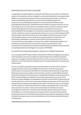 IMPORTANCIA DELAS NTICSEN LA EDUCACIÓN
La capacidady lacompetitividadenel manejode informaciónycomunicacióneslaclave para
ayudar a losestudiantesautilizaralolargode suvida el aprendizajecomomediopararesolver
problemas,actuaréticamente,planearel futuroyprepararse para el cambio.Lesofrece al
atletala posibilidadde aprenderporsi mismoyle da la posibilidadde aplicarlos
conocimientosylashabilidadesque adquierenenotroscontextos.Brindandomayor
posibilidadparael desarrollo,incrementodel nivelcientífico encualquierramade la cienciay
la tecnología.Se dauna visiónsobre lanecesidadde conoceryanalizarlaimportanciade las
NuevasTecnologíasde InformaciónyComunicaciónenlavidaactual.Se expone las
potencialidadesde lastecnologíasenlosambientessocialesycómoestaspuedentenerusos
sociales.Tambiénse muestraunapanoramade cómose ve y se vive enestostiemposlasNTIC,
proponiendoformasde deconstrucciónde laculturadigital atravésde la educación.De tal
manerapodemosobservarque el campode la educaciónpodríaserla matrizpara crear
aprendizajesyhabilidadesencuantoal usode las NTICy de tal forma pensarenla
construcciónde una culturadigital,mismaque tiene tambiénimplicacionesfilosóficasenel
sentidoque laconformaciónde unanuevaculturageneranecesariamente nuevas
cosmovisionesysentidosde vida.Esdesde laeducacióndonde consideramosque puede darse
la reconfiguracióndelusotecnológicoenlosusuarios.PORTEMAS:
DE LASNTICSEN LA EDUCACIÓN PELIGRO DE LASNTICS EN EL CONTEXTOEDUCATIVO
¿Sonun peligrolasNTIC?En gran medida,el desarrollocientíficoytecnológicode este sigloha
sidoimpulsadoporinteresesvinculadosconel afánde hegemoníamundial de lasgrandes
potencias,alasexigenciasdel desarrolloindustrial,asícomo a laspautas de consumoque se
producenyse difundendesde lassociedadesque hanmarcadola avanzadaen losprocesosde
modernización.
Por eso,losestadosylas grandesempresastransnacionalesse cuentanentre losmayores
protagonistasde lacienciayla tecnologíacontemporáneas. Dentrode este grupode
problemasque trae laaplicaciónde lasNTICen la sociedad,podemosplantearlossiguientes:
Relacionesentre el primermundoyel tercermundoencuantoa laposibilidadde utilización
de las NTIC2.Respetodel derechode autory lapropiedadintelectual3.Justiciaal accesode las
NTIC4. Confidencialidad,privacidadde lainformaciónyautonomíaenel usode las NTIC5.
Envío de mensajesideológicosnocompatiblesatravésdel usode lasNTIC6. Problemaéticode
la producciónde virus.Dentrode losprincipalesproblemasque provocanlasNTICestála falta
de seguridad,privacidadyautenticidadde lainformación.Siempre que surge unatecnologíao
se realizay aplicauninventoodescubrimientocientífico,hayproblemasque se solucionany
otros que salenala luzdel sol.Todo loantesmencionadossonreferidosalasnuevas
tecnologíasde lainformación.Portodoloantesplanteado,podemosdecirque lasnuevas
tecnologíassonun arma muypoderosa,perohayque tratar de manejarlade formatal que
puedancontrolarse oeliminarsetodosestosproblemasque puede traeraparejadosuempleo,
evitandode esamaneraque se creenseriosproblemasenlasrelacionessocialesdentrode la
sociedadactual.
HABILIDADESNECESARIASPARA LA EDUCACIÓN CON LAS NTICS
 