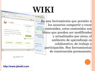 WIKI Es una herramienta que permite a los usuarios compartir o crear contenidos, estos contenidos son libres que pueden ser modificados y actualizados por otros; el ambiente de aprendizaje es colaborativo, de trabajo y participación. Son herramientas de construcción permanente. http://www.pbwiki.com 