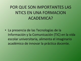 POR QUE SON IMPORTANTES LAS NTICS EN UNA FORMACION ACADEMICA? La presencia de las Tecnologías de la Información y la Comunicación (TIC) en la vida escolar universitaria, alimenta el imaginario académico de innovar la práctica docente. 