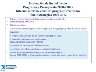 Evaluación de fin del bienio
               Programa y Presupuesto 2008-2009 /
          Informe interino sobre los progresos realizados
                   Plan Estratégico 2008-2012
    Este es el primer Informe de Progreso de la Implementación del
*   Plan Estratégico 2008-2012.
*   El informe incluye:
    o Panorama de la salud pública en la Región que incluye logros y retos durante el bienio
    2008-2009
    o Progreso hacia el logro de los objetivos estratégicos (OE)
    o Evaluación presupuestaria según niveles
    (país, subregional y regional) y por OE
    o Información sobre movilización de recursos
    o Lecciones aprendidas, conclusiones y recomendaciones
*   Al final del primer período de ejecución del Plan Estratégico
    (bienio 2008-2009), la Organización esta bien encaminada hacia el logro de sus objetivos
 