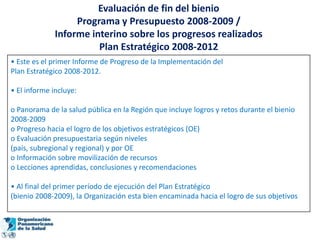 Evaluación de fin del bienio
                   Programa y Presupuesto 2008-2009 /
              Informe interino sobre los progresos realizados
                        Plan Estratégico 2008-2012
• Este es el primer Informe de Progreso de la Implementación del
Plan Estratégico 2008-2012.

• El informe incluye:

o Panorama de la salud pública en la Región que incluye logros y retos durante el bienio
2008-2009
o Progreso hacia el logro de los objetivos estratégicos (OE)
o Evaluación presupuestaria según niveles
(país, subregional y regional) y por OE
o Información sobre movilización de recursos
o Lecciones aprendidas, conclusiones y recomendaciones

• Al final del primer período de ejecución del Plan Estratégico
(bienio 2008-2009), la Organización esta bien encaminada hacia el logro de sus objetivos
 