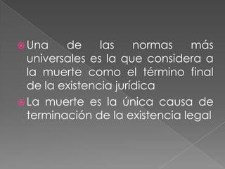  Una    de     las    normas    más
  universales es la que considera a
  la muerte como el término final
  de la existencia jurídica
 La muerte es la única causa de
  terminación de la existencia legal
 
