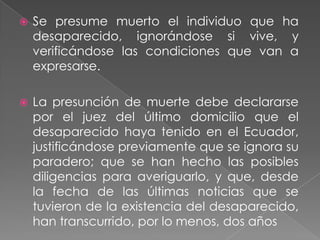    Se presume muerto el individuo que ha
    desaparecido, ignorándose si vive, y
    verificándose las condiciones que van a
    expresarse.

   La presunción de muerte debe declararse
    por el juez del último domicilio que el
    desaparecido haya tenido en el Ecuador,
    justificándose previamente que se ignora su
    paradero; que se han hecho las posibles
    diligencias para averiguarlo, y que, desde
    la fecha de las últimas noticias que se
    tuvieron de la existencia del desaparecido,
    han transcurrido, por lo menos, dos años
 