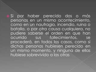    Si por haber perecido dos o más
    personas en un mismo acontecimiento,
    como en un naufragio, incendio, ruina o
    batalla, o por otra causa cualquiera, no
    pudiere saberse el orden en que han
    ocurrido     sus     fallecimientos,  se
    procederá, en todos los casos, como si
    dichas personas hubiesen perecido en
    un mismo momento, y ninguna de ellas
    hubiese sobrevivido a las otras
 