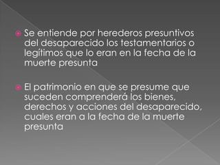    Se entiende por herederos presuntivos
    del desaparecido los testamentarios o
    legítimos que lo eran en la fecha de la
    muerte presunta

   El patrimonio en que se presume que
    suceden comprenderá los bienes,
    derechos y acciones del desaparecido,
    cuales eran a la fecha de la muerte
    presunta
 
