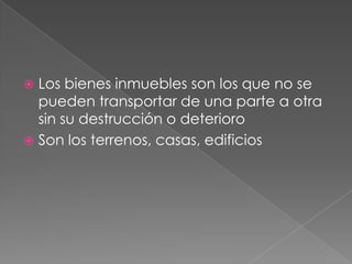  Los bienes inmuebles son los que no se
  pueden transportar de una parte a otra
  sin su destrucción o deterioro
 Son los terrenos, casas, edificios
 