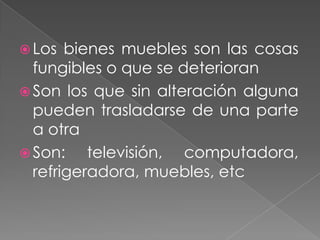  Los  bienes muebles son las cosas
  fungibles o que se deterioran
 Son los que sin alteración alguna
  pueden trasladarse de una parte
  a otra
 Son:    televisión, computadora,
  refrigeradora, muebles, etc
 