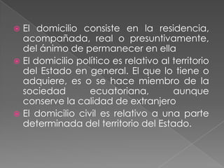  El domicilio consiste en la residencia,
  acompañada, real o presuntivamente,
  del ánimo de permanecer en ella
 El domicilio político es relativo al territorio
  del Estado en general. El que lo tiene o
  adquiere, es o se hace miembro de la
  sociedad        ecuatoriana,         aunque
  conserve la calidad de extranjero
 El domicilio civil es relativo a una parte
  determinada del territorio del Estado.
 