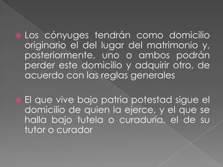    Los cónyuges tendrán como domicilio
    originario el del lugar del matrimonio y,
    posteriormente, uno o ambos podrán
    perder este domicilio y adquirir otro, de
    acuerdo con las reglas generales

   El que vive bajo patria potestad sigue el
    domicilio de quien la ejerce, y el que se
    halla bajo tutela o curaduría, el de su
    tutor o curador
 