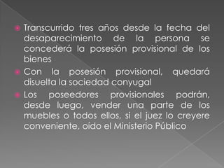 Transcurrido tres años desde la fecha del
  desaparecimiento de la persona se
  concederá la posesión provisional de los
  bienes
 Con la posesión provisional, quedará
  disuelta la sociedad conyugal
 Los   poseedores provisionales podrán,
  desde luego, vender una parte de los
  muebles o todos ellos, si el juez lo creyere
  conveniente, oído el Ministerio Público
 