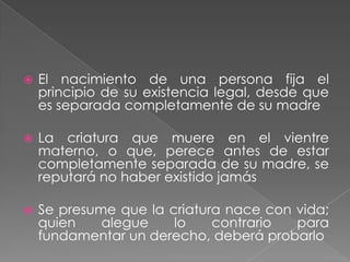    El nacimiento de una persona fija el
    principio de su existencia legal, desde que
    es separada completamente de su madre

   La criatura que muere en el vientre
    materno, o que, perece antes de estar
    completamente separada de su madre, se
    reputará no haber existido jamás

   Se presume que la criatura nace con vida;
    quien    alegue    lo    contrario  para
    fundamentar un derecho, deberá probarlo
 