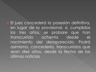    El juez concederá la posesión definitiva,
    en lugar de la provisional, si, cumplidos
    los tres años, se probare que han
    transcurrido     ochenta     desde     el
    nacimiento del desaparecido. Podrá
    asimismo, concederla, transcurridos que
    sean diez años, desde la fecha de las
    últimas noticias
 