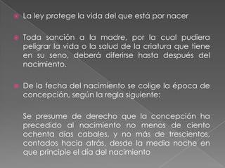    La ley protege la vida del que está por nacer

   Toda sanción a la madre, por la cual pudiera
    peligrar la vida o la salud de la criatura que tiene
    en su seno, deberá diferirse hasta después del
    nacimiento.

   De la fecha del nacimiento se colige la época de
    concepción, según la regla siguiente:

    Se presume de derecho que la concepción ha
    precedido al nacimiento no menos de ciento
    ochenta días cabales, y no más de trescientos,
    contados hacia atrás, desde la media noche en
    que principie el día del nacimiento
 