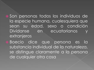  Son  personas todos los individuos de
  la especie humana, cualesquiera que
  sean su edad, sexo o condición
  Divídanse     en    ecuatorianos      y
  extranjeros
 Boecio dice que persona es la
  substancia individual de la naturaleza,
  se distingue claramente a la persona
  de cualquier otra cosa
 
