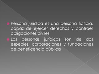 Persona jurídica es una persona ficticia,
  capaz de ejercer derechos y contraer
  obligaciones civiles
 Las personas jurídicas son de dos
  especies, corporaciones y fundaciones
  de beneficencia pública
 
