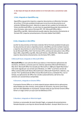 3. Que tipos de hojas de cálculo existen en el mercado citar y caracterizar cada
   una.

   1.Calc, integrada en OpenOffice.org

   OpenOffice.org permite importar y exportar documentos en diferentes formatos
   de archivo. El formato predeterminado para la escritura de documentos es el
   estándar ISOOpenDocument. Además es capaz de leer y grabar los formatos de
   fichero de Microsoft Office. La suite tiene la capacidad de guardar documentos en
   otros formatos, tales como el formato RTF, TXT, Microsoft Office XML y
   OpenOffice.org XML. Adicionalmente puede exportar documentos directamente al
   formato PDF y exportar presentaciones al formato Adobe Flash (SWF).



  2.Calc, integrada en Libre Office

  escribir los documentos en formatos estándar ISO (el formato predeterminado para
  los documentos de texto es OpenDocument), LibreOffice permite también importar
  y exportar documentos en varios formatos de archivo adicionales como por ejemplo
  los de Microsoft Office, Rich Text Format (.RTF), archivos de texto plano (.txt), Office
  Open XML y OpenOffice.org XML, Microsoft Works y WordPerfect. Además, puede
  exportar documentos directamente a los formatos PDF y SWF).

3.Microsoft Excel, integrada en Microsoft Office

Microsoft Office es una suite de oficina que abarca e interrelaciona aplicaciones de
escritorio, servidores y servicios para los sistemas operativos Microsoft Windows y
Mac OS X. Microsoft Office fue lanzado por Microsoft en 1989 para Apple Macintosh,1
más tarde seguido por una versión para Windows, en 1990.2 La primera versión de
Office contenía Microsoft Word, Microsoft Excel y Microsoft PowerPoint. Además, una
versión "Pro" (profesional) de Office incluía Microsoft Access y Schedule Plus. Con el
tiempo, las aplicaciones de Office han crecido sustancialmente y de forma más
estrecha con características compartidas

  4.Gnumeric, integrada en Gnome Office

  El proyecto Gnome Office es un tanto especial porque además de las aplicaciones
  desarrolladas por ellos mismos, como puede ser Gnumeric, hay otras como Gimp
  que han sido adoptadas en el proyecto. Aunque todas las que forman Gnome Office
  tienen un rasgo común y es que usan las bibliotecas GTK+.



  5.Numbers, integrada en iWork de Apple

  Contiene un procesador de texto llamado Pagés, un paquete de presentaciones
  llamado Keynote y una hoja de cálculo llamada Numbers. Aunque iWork fue en un
 