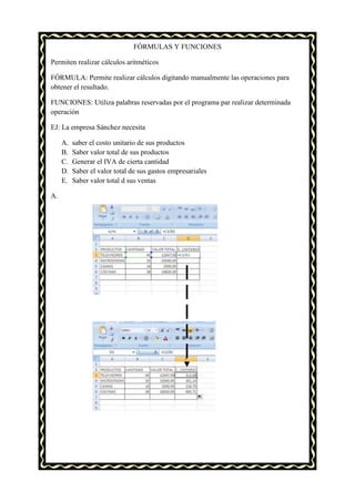 FÓRMULAS Y FUNCIONES

Permiten realizar cálculos aritméticos

FÓRMULA: Permite realizar cálculos digitando manualmente las operaciones para
obtener el resultado.

FUNCIONES: Utiliza palabras reservadas por el programa par realizar determinada
operación

EJ: La empresa Sánchez necesita

     A.   saber el costo unitario de sus productos
     B.   Saber valor total de sus productos
     C.   Generar el IVA de cierta cantidad
     D.   Saber el valor total de sus gastos empresariales
     E.   Saber valor total d sus ventas

A.
 