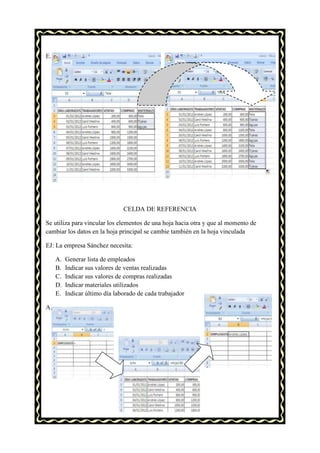 E.




                                CELDA DE REFERENCIA

Se utiliza para vincular los elementos de una hoja hacia otra y que al momento de
cambiar los datos en la hoja principal se cambie también en la hoja vinculada

EJ: La empresa Sánchez necesita:

     A.   Generar lista de empleados
     B.   Indicar sus valores de ventas realizadas
     C.   Indicar sus valores de compras realizadas
     D.   Indicar materiales utilizados
     E.   Indicar último día laborado de cada trabajador

A.
 