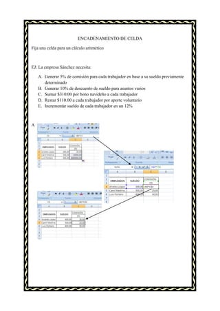 ENCADENAMIENTO DE CELDA

Fija una celda para un cálculo aritmético



EJ: La empresa Sánchez necesita:

    A. Generar 5% de comisión para cada trabajador en base a su sueldo previamente
       determinado
    B. Generar 10% de descuento de sueldo para asuntos varios
    C. Sumar $310.00 por bono navideño a cada trabajador
    D. Restar $110.00 a cada trabajador por aporte voluntario
    E. Incrementar sueldo de cada trabajador en un 12%



A
 