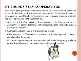  TIPOS      DE SISTEMAS OPERATIVOS
Existen dos tipos generales de sistemas operativos: Los basados en caracteres
y los de interfaz gráfica (ambientes amigables). El sistema basado en
caracteres es ejemplificado perfectamente con el sistema operativo utilizado
por las computadoras IBM y compatibles.
 Ante las justificadas quejas de los usuarios por la falta de programas
   amigables, los desarrolladores de software respondieron añadiendo menús y
   mensajes en pantalla
 La Macintosh logró crear la primera interfaz gráfica,

 Cada programa en Windows tiene reservada un área de la pantalla conocida
   con el nombre de ventana.
 Un sistema operativo que se opera mediante el uso de imágenes y símbolos
   en vez de palabras se denomina interfaz gráfica para el usuario.
 