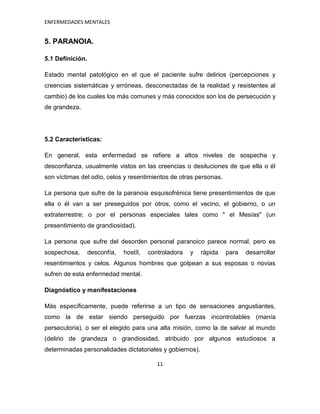 ENFERMEDADES MENTALES


5. PARANOIA.

5.1 Definición.

Estado mental patológico en el que el paciente sufre delirios (percepciones y
creencias sistemáticas y erróneas, desconectadas de la realidad y resistentes al
cambio) de los cuales los más comunes y más conocidos son los de persecución y
de grandeza.




5.2 Características:

En general, esta enfermedad se refiere a altos niveles de sospecha y
desconfianza, usualmente vistos en las creencias o desiluciones de que ella o él
son víctimas del odio, celos y resentimientos de otras personas.

La persona que sufre de la paranoia esquisofrénica tiene presentimientos de que
ella o él van a ser preseguidos por otros, como el vecino, el gobierno, o un
extraterrestre; o por el personas especiales tales como " el Mesías" (un
presentimiento de grandiosidad).

La persona que sufre del desorden personal paranoico parece normal, pero es
sospechosa,       desconfía,   hostíl,   controladora   y   rápida   para   desarrollar
resentimientos y celos. Algunos hombres que golpean a sus esposas o novias
sufren de esta enfermedad mental.

Diagnóstico y manifestaciones

Más específicamente, puede referirse a un tipo de sensaciones angustiantes,
como la de estar siendo perseguido por fuerzas incontrolables (manía
persecutoria), o ser el elegido para una alta misión, como la de salvar al mundo
(delirio de grandeza o grandiosidad, atribuido por algunos estudiosos a
determinadas personalidades dictatoriales y gobiernos).

                                            11
 