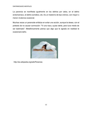 ENFERMEDADES MENTALES


La paranoia se manifiesta igualmente en los delirios por celos, en el delirio
erotomaníaco, el delirio somático, etc. Es un trastorno de tipo crónico, con mayor o
menor virulencia ocasional.

Muchas veces un paranoide enfatiza en evitar una acción, aunque la desea, con el
pretexto de no causar conmoción: "Vi una rosa y quise olerla, pero tuve miedo de
ser lastimado". Metafóricamente piensa que algo que le agrada en realidad le
ocasionará daño.




 http://es.wikipedia.org/wiki/Paranoia




                                         12
 