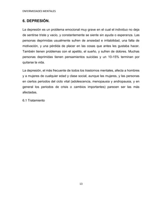 ENFERMEDADES MENTALES


6. DEPRESIÓN.

La depresión es un problema emocional muy grave en el cual el individuo no deja
de sentirse triste y vacio, y constantemente se siente sin ayuda o esperanza. Las
personas deprimidas usualmente sufren de ansiedad e irritabilidad, una falta de
motivación, y una pérdida de placer en las cosas que antes les gustaba hacer.
También tienen problemas con el apetito, el sueño, y sufren de dolores. Muchas
personas deprimidas tienen pensamientos suicidas y un 10-15% terminan por
quitarse la vida.

La depresión, el más frecuente de todos los trastornos mentales, afecta a hombres
y a mujeres de cualquier edad y clase social, aunque las mujeres, y las personas
en ciertos periodos del ciclo vital (adolescencia, menopausia y andropausia, y en
general los periodos de crisis o cambios importantes) parecen ser las más
afectadas.

6.1 Tratamiento




                                       13
 