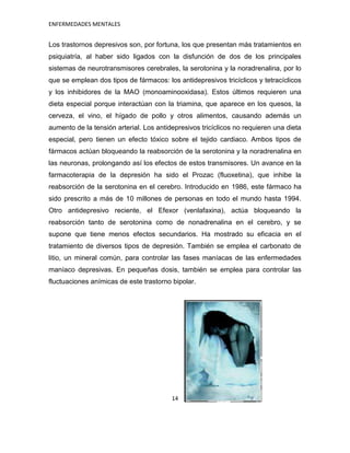 ENFERMEDADES MENTALES


Los trastornos depresivos son, por fortuna, los que presentan más tratamientos en
psiquiatría, al haber sido ligados con la disfunción de dos de los principales
sistemas de neurotransmisores cerebrales, la serotonina y la noradrenalina, por lo
que se emplean dos tipos de fármacos: los antidepresivos tricíclicos y tetracíclicos
y los inhibidores de la MAO (monoaminooxidasa). Estos últimos requieren una
dieta especial porque interactúan con la triamina, que aparece en los quesos, la
cerveza, el vino, el hígado de pollo y otros alimentos, causando además un
aumento de la tensión arterial. Los antidepresivos tricíclicos no requieren una dieta
especial, pero tienen un efecto tóxico sobre el tejido cardiaco. Ambos tipos de
fármacos actúan bloqueando la reabsorción de la serotonina y la noradrenalina en
las neuronas, prolongando así los efectos de estos transmisores. Un avance en la
farmacoterapia de la depresión ha sido el Prozac (fluoxetina), que inhibe la
reabsorción de la serotonina en el cerebro. Introducido en 1986, este fármaco ha
sido prescrito a más de 10 millones de personas en todo el mundo hasta 1994.
Otro antidepresivo reciente, el Efexor (venlafaxina), actúa bloqueando la
reabsorción tanto de serotonina como de nonadrenalina en el cerebro, y se
supone que tiene menos efectos secundarios. Ha mostrado su eficacia en el
tratamiento de diversos tipos de depresión. También se emplea el carbonato de
litio, un mineral común, para controlar las fases maníacas de las enfermedades
maníaco depresivas. En pequeñas dosis, también se emplea para controlar las
fluctuaciones anímicas de este trastorno bipolar.




                                         14
 