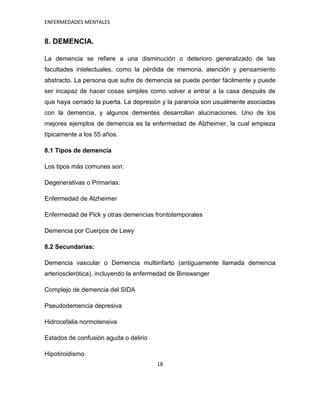 ENFERMEDADES MENTALES


8. DEMENCIA.

La demencia se refiere a una disminución o deterioro generalizado de las
facultades intelectuales, como la pérdida de memoria, atención y pensamiento
abstracto. La persona que sufre de demencia se puede perder fácilmente y puede
ser incapaz de hacer cosas simples como volver a entrar a la casa después de
que haya cerrado la puerta. La depresión y la paranoia son usualmente asociadas
con la demencia, y algunos dementes desarrollan alucinaciones. Uno de los
mejores ejemplos de demencia es la enfermedad de Alzheimer, la cual empieza
típicamente a los 55 años.

8.1 Tipos de demencia

Los tipos más comunes son:

Degenerativas o Primarias:

Enfermedad de Alzheimer

Enfermedad de Pick y otras demencias frontotemporales

Demencia por Cuerpos de Lewy

8.2 Secundarias:

Demencia vascular o Demencia multiinfarto (antiguamente llamada demencia
arteriosclerótica), incluyendo la enfermedad de Binswanger

Complejo de demencia del SIDA

Pseudodemencia depresiva

Hidrocefalia normotensiva

Estados de confusión aguda o delirio

Hipotiroidismo
                                       18
 