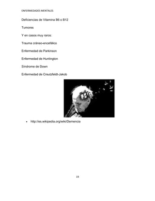ENFERMEDADES MENTALES


Deficiencias de Vitamina B6 o B12

Tumores

Y en casos muy raros:

Trauma cráneo-encefálico

Enfermedad de Parkinson

Enfermedad de Huntington

Síndrome de Down

Enfermedad de Creutzfeldt-Jakob




      http://es.wikipedia.org/wiki/Demencia




                                       19
 
