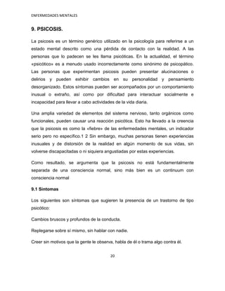 ENFERMEDADES MENTALES


9. PSICOSIS.

La psicosis es un término genérico utilizado en la psicología para referirse a un
estado mental descrito como una pérdida de contacto con la realidad. A las
personas que lo padecen se les llama psicóticas. En la actualidad, el término
«psicótico» es a menudo usado incorrectamente como sinónimo de psicopático.
Las personas que experimentan psicosis pueden presentar alucinaciones o
delirios y pueden      exhibir cambios     en su    personalidad y pensamiento
desorganizado. Estos síntomas pueden ser acompañados por un comportamiento
inusual o extraño, así como por dificultad para interactuar socialmente e
incapacidad para llevar a cabo actividades de la vida diaria.

Una amplia variedad de elementos del sistema nervioso, tanto orgánicos como
funcionales, pueden causar una reacción psicótica. Esto ha llevado a la creencia
que la psicosis es como la «fiebre» de las enfermedades mentales, un indicador
serio pero no específico.1 2 Sin embargo, muchas personas tienen experiencias
inusuales y de distorsión de la realidad en algún momento de sus vidas, sin
volverse discapacitadas o ni siquiera angustiadas por estas experiencias.

Como resultado, se argumenta que la psicosis no está fundamentalmente
separada de una consciencia normal, sino más bien es un continuum con
consciencia normal

9.1 Síntomas

Los siguientes son síntomas que sugieren la presencia de un trastorno de tipo
psicótico:

Cambios bruscos y profundos de la conducta.

Replegarse sobre sí mismo, sin hablar con nadie.

Creer sin motivos que la gente le observa, habla de él o trama algo contra él.


                                         20
 