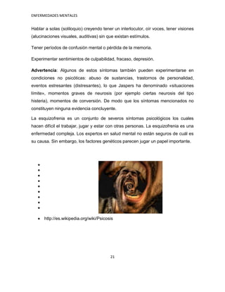 ENFERMEDADES MENTALES


Hablar a solas (soliloquio) creyendo tener un interlocutor, oír voces, tener visiones
(alucinaciones visuales, auditivas) sin que existan estímulos.

Tener períodos de confusión mental o pérdida de la memoria.

Experimentar sentimientos de culpabilidad, fracaso, depresión.

Advertencia: Algunos de estos síntomas también pueden experimentarse en
condiciones no psicóticas: abuso de sustancias, trastornos de personalidad,
eventos estresantes (distresantes), lo que Jaspers ha denominado «situaciones
límite», momentos graves de neurosis (por ejemplo ciertas neurosis del tipo
histeria), momentos de conversión. De modo que los síntomas mencionados no
constituyen ninguna evidencia concluyente.

La esquizofrenia es un conjunto de severos síntomas psicológicos los cuales
hacen difícil el trabajar, jugar y estar con otras personas. La esquizofrenia es una
enfermedad compleja. Los expertos en salud mental no están seguros de cuál es
su causa. Sin embargo, los factores genéticos parecen jugar un papel importante.




      http://es.wikipedia.org/wiki/Psicosis




                                         21
 
