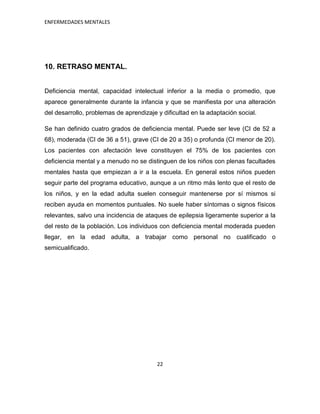 ENFERMEDADES MENTALES




10. RETRASO MENTAL.


Deficiencia mental, capacidad intelectual inferior a la media o promedio, que
aparece generalmente durante la infancia y que se manifiesta por una alteración
del desarrollo, problemas de aprendizaje y dificultad en la adaptación social.

Se han definido cuatro grados de deficiencia mental. Puede ser leve (CI de 52 a
68), moderada (CI de 36 a 51), grave (CI de 20 a 35) o profunda (CI menor de 20).
Los pacientes con afectación leve constituyen el 75% de los pacientes con
deficiencia mental y a menudo no se distinguen de los niños con plenas facultades
mentales hasta que empiezan a ir a la escuela. En general estos niños pueden
seguir parte del programa educativo, aunque a un ritmo más lento que el resto de
los niños, y en la edad adulta suelen conseguir mantenerse por sí mismos si
reciben ayuda en momentos puntuales. No suele haber síntomas o signos físicos
relevantes, salvo una incidencia de ataques de epilepsia ligeramente superior a la
del resto de la población. Los individuos con deficiencia mental moderada pueden
llegar, en la edad adulta, a trabajar como personal no cualificado o
semicualificado.




                                         22
 